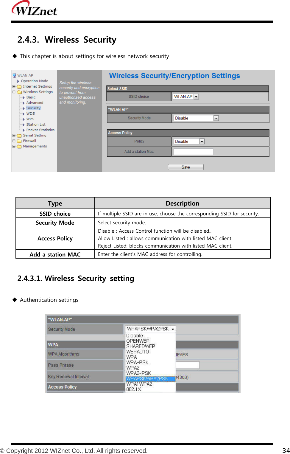           © Copyright 2012 WIZnet Co., Ltd. All rights reserved.    34  2.4.3. Wireless  Security  This chapter is about settings for wireless network security   Type    Description SSID choice  If multiple SSID are in use, choose the corresponding SSID for security. Security Mode  Select security mode. Access Policy Disable : Access Control function will be disabled.. Allow Listed : allows communication with listed MAC client. Reject Listed: blocks communication with listed MAC client. Add a station MAC  Enter the client’s MAC address for controlling.  2.4.3.1. Wireless  Security  setting  Authentication settings  