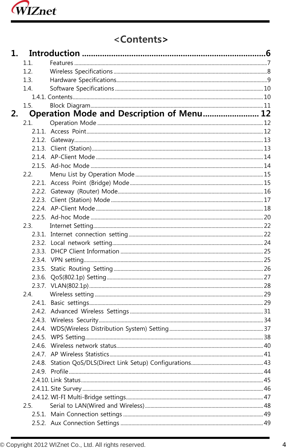           © Copyright 2012 WIZnet Co., Ltd. All rights reserved.    4  &lt;Contents&gt; 1. Introduction .................................................................................. 6 1.1.  Features .............................................................................................................................................. 7 1.2.  Wireless Specifications ................................................................................................................. 8 1.3.  Hardware Specifications ............................................................................................................... 9 1.4.  Software Specifications ............................................................................................................. 10 1.4.1. Contents ............................................................................................................................................ 10 1.5.  Block Diagram ............................................................................................................................... 11 2. Operation Mode and Description of Menu ......................... 12 2.1.  Operation Mode .......................................................................................................................... 12 2.1.1.  Access  Point .................................................................................................................................. 12 2.1.2.  Gateway ........................................................................................................................................... 13 2.1.3.  Client (Station) .............................................................................................................................. 13 2.1.4.  AP-Client Mode ........................................................................................................................... 14 2.1.5.  Ad-hoc Mode ............................................................................................................................... 14 2.2.  Menu List by Operation Mode .............................................................................................. 15 2.2.1.  Access  Point  (Bridge) Mode .................................................................................................. 15 2.2.2.  Gateway  (Router) Mode ........................................................................................................... 16 2.2.3.  Client (Station) Mode ................................................................................................................ 17 2.2.4.  AP-Client Mode ........................................................................................................................... 18 2.2.5.  Ad-hoc Mode ............................................................................................................................... 20 2.3.  Internet Setting ............................................................................................................................. 22 2.3.1.  Internet  connection  setting ................................................................................................... 22 2.3.2.  Local  network  setting ............................................................................................................... 24 2.3.3.  DHCP Client Information ......................................................................................................... 25 2.3.4.  VPN setting .................................................................................................................................... 25 2.3.5.  Static  Routing  Setting .............................................................................................................. 26 2.3.6.  QoS(802.1p) Setting ................................................................................................................... 27 2.3.7.  VLAN(802.1p) ................................................................................................................................ 28 2.4.  Wireless setting ............................................................................................................................ 29 2.4.1.  Basic  settings ................................................................................................................................ 29 2.4.2.  Advanced  Wireless  Settings .................................................................................................. 31 2.4.3.  Wireless  Security ......................................................................................................................... 34 2.4.4.  WDS(Wireless Distribution System) Setting ..................................................................... 37 2.4.5.  WPS Setting ................................................................................................................................... 38 2.4.6.  Wireless network status ............................................................................................................ 40 2.4.7.  AP Wireless Statistics ................................................................................................................. 41 2.4.8.  Station QoS/DLS(Direct Link Setup) Configurations ..................................................... 43 2.4.9.  Profile ............................................................................................................................................... 44 2.4.10. Link Status ...................................................................................................................................... 45 2.4.11. Site Survey ..................................................................................................................................... 46 2.4.12. WI-FI Multi-Bridge settings ..................................................................................................... 47 2.5.  Serial to LAN(Wired and Wireless) ....................................................................................... 48 2.5.1.  Main Connection settings ....................................................................................................... 49 2.5.2.  Aux Connection Settings ......................................................................................................... 49 