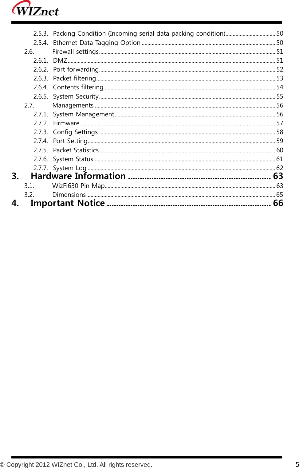           © Copyright 2012 WIZnet Co., Ltd. All rights reserved.    5  2.5.3.  Packing Condition (Incoming serial data packing condition) ................................... 50 2.5.4.  Ethernet Data Tagging Option .............................................................................................. 50 2.6.  Firewall settings ............................................................................................................................ 51 2.6.1.  DMZ .................................................................................................................................................. 51 2.6.2.  Port forwarding ............................................................................................................................ 52 2.6.3.  Packet filtering .............................................................................................................................. 53 2.6.4.  Contents filtering ........................................................................................................................ 54 2.6.5.  System Security ............................................................................................................................ 55 2.7.  Managements ............................................................................................................................... 56 2.7.1.  System Management ................................................................................................................. 56 2.7.2.  Firmware ......................................................................................................................................... 57 2.7.3.  Config Settings ............................................................................................................................ 58 2.7.4.  Port Setting .................................................................................................................................... 59 2.7.5.  Packet Statistics ............................................................................................................................ 60 2.7.6.  System Status ................................................................................................................................ 61 2.7.7.  System Log .................................................................................................................................... 62 3. Hardware Information ............................................................. 63 3.1.  WizFi630 Pin Map ........................................................................................................................ 63 3.2.  Dimensions ..................................................................................................................................... 65 4. Important Notice ...................................................................... 66  