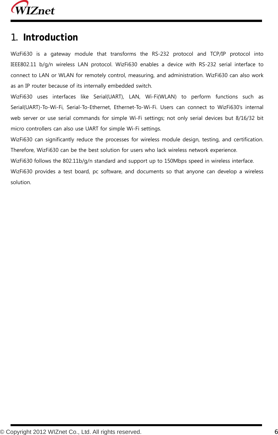           © Copyright 2012 WIZnet Co., Ltd. All rights reserved.    6  1. Introduction WizFi630  is  a  gateway  module  that  transforms  the  RS-232  protocol  and  TCP/IP  protocol  into IEEE802.11 b/g/n wireless LAN protocol. WizFi630 enables a device  with  RS-232  serial  interface  to connect to LAN or WLAN for remotely control, measuring, and administration. WizFi630 can also work as an IP router because of its internally embedded switch. WizFi630 uses interfaces like Serial(UART), LAN, Wi-Fi(WLAN) to perform functions such as Serial(UART)-To-Wi-Fi,  Serial-To-Ethernet,  Ethernet-To-Wi-Fi.  Users  can  connect  to  WizFi630’s  internal web server or use serial commands for simple Wi-Fi settings; not only serial devices but  8/16/32 bit micro controllers can also use UART for simple Wi-Fi settings.  WizFi630 can significantly reduce the processes for wireless module design, testing, and certification. Therefore, WizFi630 can be the best solution for users who lack wireless network experience. WizFi630 follows the 802.11b/g/n standard and support up to 150Mbps speed in wireless interface. WizFi630 provides a test board, pc software, and documents so that  anyone  can  develop  a  wireless solution.     