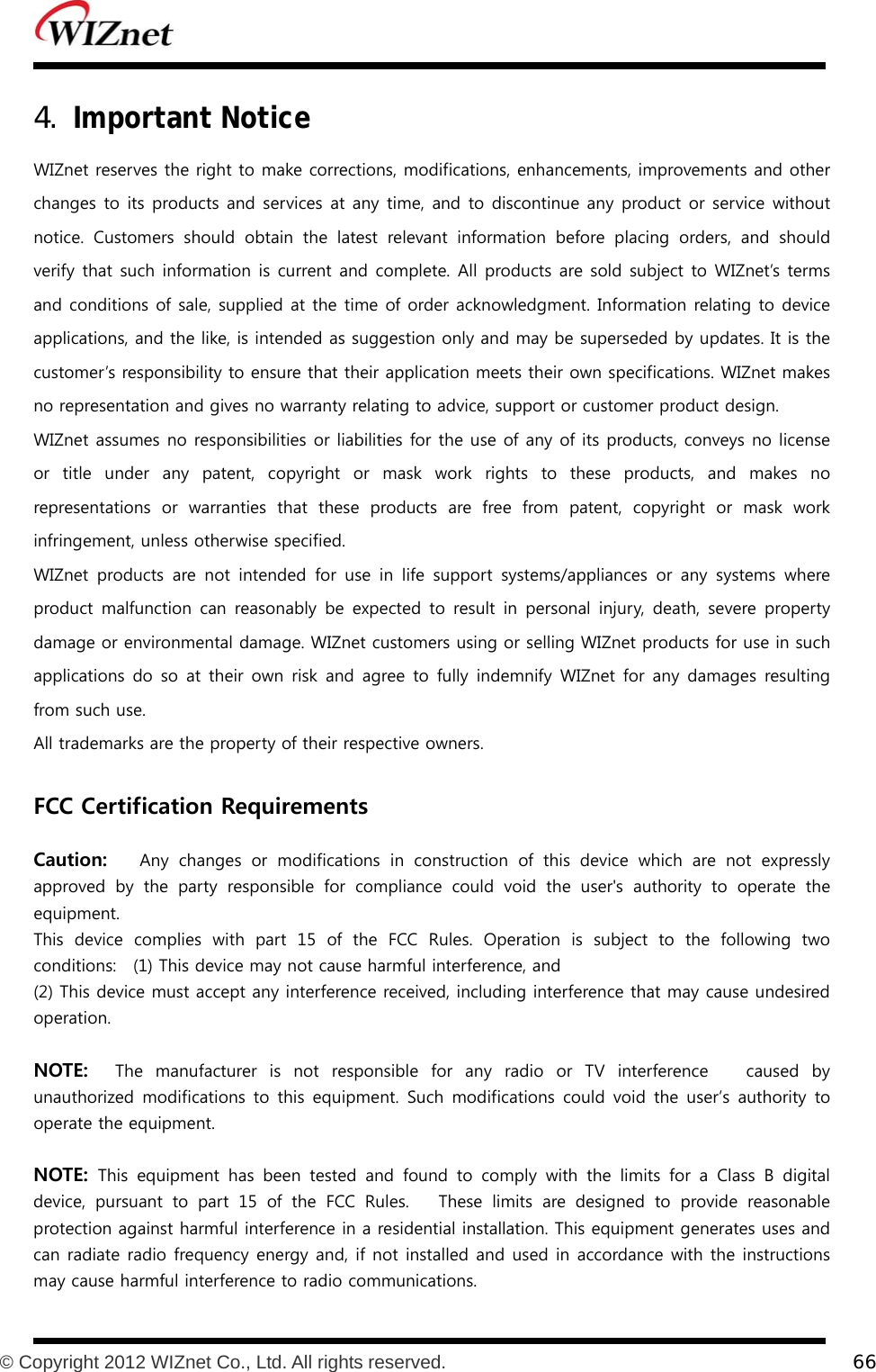           © Copyright 2012 WIZnet Co., Ltd. All rights reserved.    66  4. Important Notice WIZnet reserves the right to make corrections, modifications, enhancements, improvements and other changes to its products and services at any time, and to discontinue any product or service without notice.  Customers  should  obtain  the  latest  relevant  information  before  placing  orders,  and  should verify  that such information is current and complete. All products are sold subject to WIZnet’s terms and conditions of sale, supplied at the time of order acknowledgment. Information relating to device applications, and the like, is intended as suggestion only and may be superseded by updates. It is the customer’s responsibility to ensure that their application meets their own specifications. WIZnet makes no representation and gives no warranty relating to advice, support or customer product design. WIZnet assumes no responsibilities or liabilities for the use of any of its products, conveys no license or title under any patent, copyright or mask work rights to these products, and makes no representations  or  warranties  that  these  products  are  free  from patent, copyright or mask work infringement, unless otherwise specified. WIZnet  products  are  not  intended  for  use  in  life  support  systems/appliances  or  any  systems  where product malfunction  can  reasonably  be  expected  to  result  in  personal injury,  death,  severe  property damage or environmental damage. WIZnet customers using or selling WIZnet products for use in such applications do so  at  their  own risk and agree  to  fully indemnify  WIZnet for any damages resulting from such use. All trademarks are the property of their respective owners.  FCC Certification Requirements  Caution:   Any  changes  or  modifications  in  construction  of  this  device  which are not expressly approved  by  the  party  responsible  for  compliance  could  void  the  user&apos;s  authority  to  operate  the equipment. This  device  complies  with  part  15  of  the  FCC  Rules.  Operation  is subject to the following two conditions:    (1) This device may not cause harmful interference, and (2) This device must accept any interference received, including interference that may cause undesired operation.  NOTE:  The  manufacturer  is  not  responsible  for  any  radio  or  TV  interference   caused by unauthorized  modifications  to  this  equipment.  Such modifications could void the user’s authority to operate the equipment.  NOTE: This  equipment  has  been  tested  and  found  to  comply  with  the  limits  for  a  Class  B  digital device, pursuant to part 15 of the FCC Rules.   These limits are  designed  to  provide  reasonable protection against harmful interference in a residential installation. This equipment generates uses and can radiate radio frequency energy and, if not installed and used in accordance with the instructions may cause harmful interference to radio communications. 