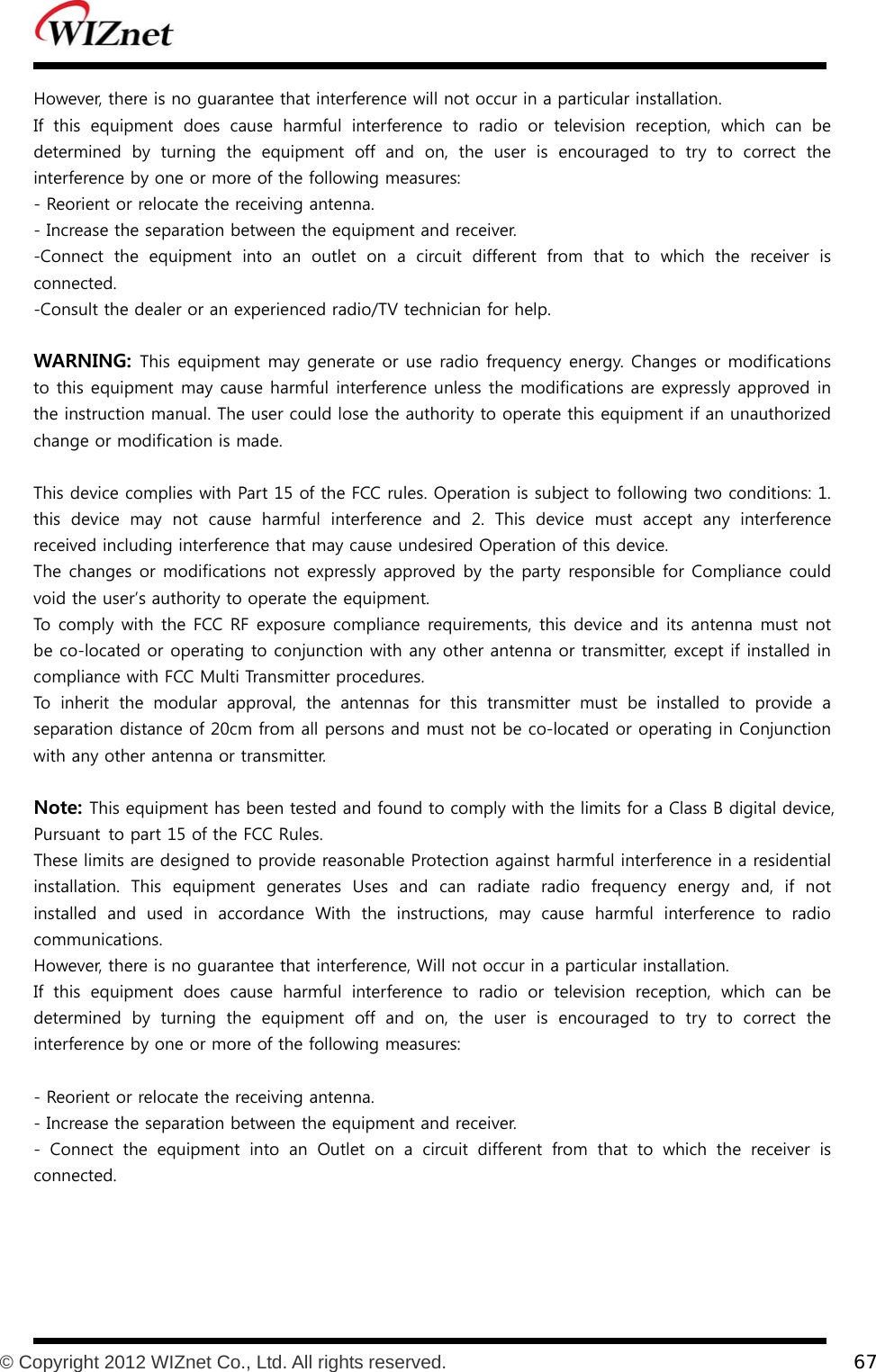           © Copyright 2012 WIZnet Co., Ltd. All rights reserved.    67  However, there is no guarantee that interference will not occur in a particular installation. If  this  equipment  does  cause  harmful  interference  to  radio  or  television reception, which can be determined  by  turning  the  equipment  off  and  on,  the  user  is  encouraged  to  try  to  correct  the interference by one or more of the following measures: - Reorient or relocate the receiving antenna. - Increase the separation between the equipment and receiver. -Connect  the  equipment  into  an  outlet  on  a  circuit  different  from that to which the receiver is connected. -Consult the dealer or an experienced radio/TV technician for help.  WARNING: This equipment may generate or use radio frequency energy. Changes or modifications to this equipment may cause harmful interference unless the modifications are expressly approved in the instruction manual. The user could lose the authority to operate this equipment if an unauthorized change or modification is made.  This device complies with Part 15 of the FCC rules. Operation is subject to following two conditions: 1. this  device  may  not  cause  harmful  interference  and  2.  This  device  must  accept  any  interference received including interference that may cause undesired Operation of this device. The changes or modifications not expressly approved by the party responsible for Compliance  could void the user’s authority to operate the equipment. To comply with the FCC RF exposure compliance requirements, this device and its antenna must not be co-located or operating to conjunction with any other antenna or transmitter, except if installed in compliance with FCC Multi Transmitter procedures. To inherit the modular approval, the antennas for this transmitter must be installed to provide a separation distance of 20cm from all persons and must not be co-located or operating in Conjunction with any other antenna or transmitter.  Note: This equipment has been tested and found to comply with the limits for a Class B digital device, Pursuant to part 15 of the FCC Rules. These limits are designed to provide reasonable Protection against harmful interference in a residential installation.  This  equipment  generates  Uses  and  can  radiate  radio frequency energy and, if not installed  and  used  in  accordance  With  the  instructions,  may  cause  harmful  interference  to  radio communications. However, there is no guarantee that interference, Will not occur in a particular installation. If  this  equipment  does  cause  harmful  interference  to  radio  or  television reception, which can be determined  by  turning  the  equipment  off  and  on,  the  user  is  encouraged  to  try  to  correct  the interference by one or more of the following measures:  - Reorient or relocate the receiving antenna. - Increase the separation between the equipment and receiver. -  Connect  the  equipment  into  an  Outlet  on  a  circuit  different  from  that  to  which  the  receiver  is connected.  