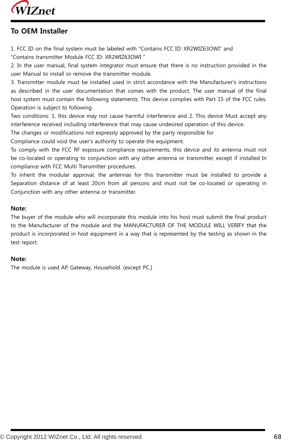           © Copyright 2012 WIZnet Co., Ltd. All rights reserved.    68  To OEM Installer  1. FCC ID on the final system must be labeled with “Contains FCC ID: XR2WIZ63OWI” and “Contains transmitter Module FCC ID: XR2WIZ63OWI “ 2. In the user manual, final system integrator must ensure that there is no instruction provided in the user Manual to install or remove the transmitter module. 3. Transmitter module must be installed used in strict accordance with the Manufacturer’s instructions as  described  in the  user  documentation that  comes  with  the  product. The user manual of the final host system must contain the following statements: This device complies with Part 15 of the FCC rules. Operation is subject to following Two conditions: 1. this device may not cause harmful interference and 2. This device Must accept any interference received including interference that may cause undesired operation of this device. The changes or modifications not expressly approved by the party responsible for Compliance could void the user’s authority to operate the equipment. To comply with the FCC RF exposure compliance requirements, this device and its antenna must not be co-located or operating to conjunction with any other antenna or transmitter, except if installed In compliance with FCC Multi Transmitter procedures. To inherit the modular approval, the antennas for this transmitter must be installed to provide a Separation  distance  of  at  least  20cm  from  all  persons  and  must  not  be  co-located  or  operating  in Conjunction with any other antenna or transmitter.  Note: The buyer of the module who will incorporate this module into his host must submit the final product to the Manufacturer of the module and the MANUFACTURER OF THE MODULE WILL VERIFY that the product is incorporated in host equipment in a way that is represented by the testing as shown in the test report.  Note: The module is used AP, Gateway, Household. (except PC.)  