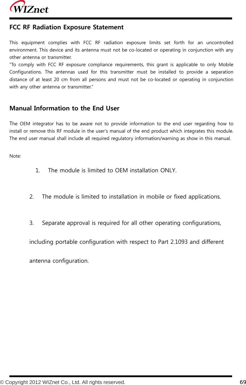           © Copyright 2012 WIZnet Co., Ltd. All rights reserved.    69  FCC RF Radiation Exposure Statement  This  equipment  complies  with  FCC  RF  radiation  exposure  limits  set forth for an uncontrolled environment. This device and its antenna must not be co-located or operating in conjunction with any other antenna or transmitter. “To comply with FCC RF exposure compliance requirements, this grant  is  applicable  to  only  Mobile Configurations.  The  antennas  used  for  this  transmitter  must  be  installed to provide a separation distance of at least 20 cm from all persons and must not be co-located or operating in conjunction with any other antenna or transmitter.”   Manual Information to the End User  The OEM integrator has to be aware not to provide information to the end user regarding how to install or remove this RF module in the user’s manual of the end product which integrates this module.  The end user manual shall include all required regulatory information/warning as show in this manual.  Note:   1.    The module is limited to OEM installation ONLY. 2.    The module is limited to installation in mobile or fixed applications. 3.    Separate approval is required for all other operating configurations, including portable configuration with respect to Part 2.1093 and different antenna configuration.  