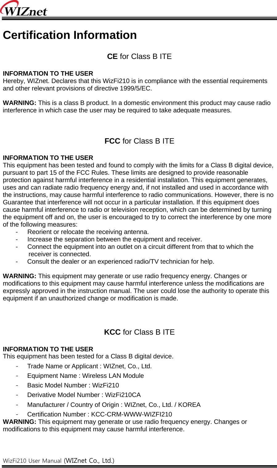    WizFi210 User Manual (WIZnet Co., Ltd.)    Certification Information  CE for Class B ITE  INFORMATION TO THE USER Hereby, WIZnet. Declares that this WizFi210 is in compliance with the essential requirements and other relevant provisions of directive 1999/5/EC.  WARNING: This is a class B product. In a domestic environment this product may cause radio interference in which case the user may be required to take adequate measures.    FCC for Class B ITE  INFORMATION TO THE USER This equipment has been tested and found to comply with the limits for a Class B digital device, pursuant to part 15 of the FCC Rules. These limits are designed to provide reasonable protection against harmful interference in a residential installation. This equipment generates, uses and can radiate radio frequency energy and, if not installed and used in accordance with the instructions, may cause harmful interference to radio communications. However, there is no Guarantee that interference will not occur in a particular installation. If this equipment does cause harmful interference to radio or television reception, which can be determined by turning the equipment off and on, the user is encouraged to try to correct the interference by one more of the following measures: -      Reorient or relocate the receiving antenna. -      Increase the separation between the equipment and receiver. -      Connect the equipment into an outlet on a circuit different from that to which the receiver is connected. -  Consult the dealer or an experienced radio/TV technician for help.  WARNING: This equipment may generate or use radio frequency energy. Changes or modifications to this equipment may cause harmful interference unless the modifications are expressly approved in the instruction manual. The user could lose the authority to operate this equipment if an unauthorized change or modification is made.    KCC for Class B ITE  INFORMATION TO THE USER This equipment has been tested for a Class B digital device. -  Trade Name or Applicant : WIZnet, Co., Ltd. -  Equipment Name : Wireless LAN Module -  Basic Model Number : WizFi210 -  Derivative Model Number : WizFi210CA -  Manufacturer / Country of Origin : WIZnet, Co., Ltd. / KOREA -  Certification Number : KCC-CRM-WWW-WIZFI210 WARNING: This equipment may generate or use radio frequency energy. Changes or modifications to this equipment may cause harmful interference.  