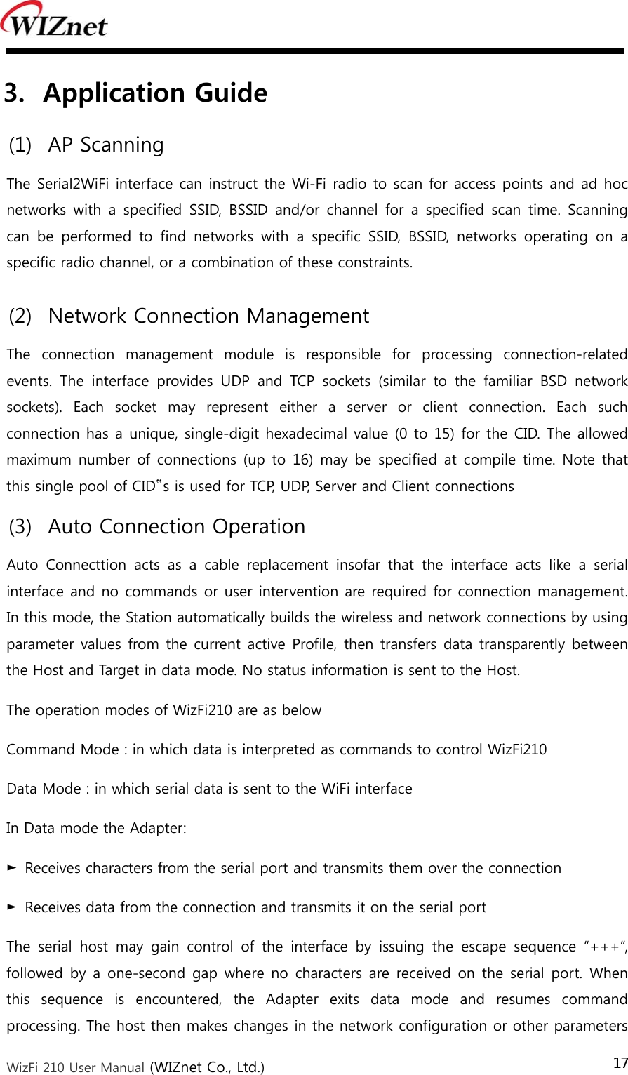  WizFi 210 User Manual (WIZnet Co., Ltd.) 173. Application Guide (1) AP Scanning   The Serial2WiFi interface can instruct the Wi-Fi radio to scan for access points and ad hoc networks  with  a  specified  SSID,  BSSID and/or channel  for  a  specified  scan  time.  Scanning can  be  performed  to  find  networks  with  a  specific  SSID,  BSSID,  networks  operating  on  a specific radio channel, or a combination of these constraints. (2) Network Connection Management   The  connection  management  module  is  responsible  for  processing  connection-related events.  The  interface  provides  UDP  and  TCP  sockets  (similar  to  the  familiar  BSD  network sockets).  Each  socket  may  represent  either  a  server  or  client  connection.  Each  such connection has a unique, single-digit hexadecimal value (0 to 15) for the CID. The allowed maximum number  of connections  (up to  16)  may be specified  at  compile time. Note  that this single pool of CID‟s is used for TCP, UDP, Server and Client connections (3) Auto Connection Operation   Auto Connecttion acts as a cable replacement insofar that the interface  acts  like  a  serial interface and no commands or user intervention are required for connection management. In this mode, the Station automatically builds the wireless and network connections by using parameter values from the current active Profile, then transfers data transparently between the Host and Target in data mode. No status information is sent to the Host. The operation modes of WizFi210 are as below Command Mode : in which data is interpreted as commands to control WizFi210 Data Mode : in which serial data is sent to the WiFi interface In Data mode the Adapter: ►  Receives characters from the serial port and transmits them over the connection ►  Receives data from the connection and transmits it on the serial port The  serial  host  may  gain  control  of  the  interface  by  issuing  the  escape  sequence  “+++”, followed by a one-second gap  where no characters are received on  the  serial  port. When this  sequence  is  encountered,  the  Adapter  exits  data  mode  and  resumes  command processing. The host then makes changes in the network configuration or other parameters 