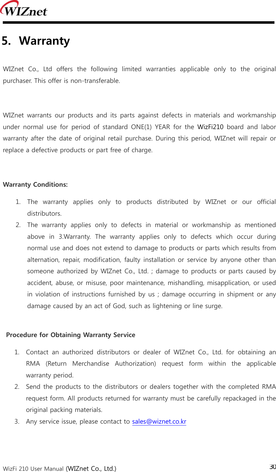  WizFi 210 User Manual (WIZnet Co., Ltd.) 305. Warranty    WIZnet Co., Ltd offers the following limited warranties applicable  only  to  the  original purchaser. This offer is non-transferable.  WIZnet warrants our products and its parts against defects in materials  and workmanship under  normal  use  for  period  of  standard  ONE(1)  YEAR  for  the  WizFi210  board  and  labor warranty after the date of original retail purchase. During this period, WIZnet will repair or replace a defective products or part free of charge.  Warranty Conditions: 1. The  warranty  applies  only  to  products  distributed  by  WIZnet  or  our  official distributors. 2. The  warranty  applies  only  to  defects  in  material  or  workmanship  as  mentioned above in 3.Warranty. The warranty applies only to defects which occur during normal use and does not extend to damage to products or parts which results from alternation, repair,  modification, faulty  installation or  service by anyone other than someone authorized by WIZnet Co., Ltd. ; damage to products or parts  caused by accident, abuse, or misuse, poor maintenance, mishandling, misapplication, or used in violation of instructions furnished by us ; damage occurring in shipment or any damage caused by an act of God, such as lightening or line surge.  Procedure for Obtaining Warranty Service 1. Contact  an  authorized  distributors  or  dealer  of  WIZnet  Co.,  Ltd.  for  obtaining  an RMA  (Return  Merchandise  Authorization)  request  form  within  the  applicable warranty period.   2. Send the products to the distributors or dealers together with the completed RMA request form. All products returned for warranty must be carefully repackaged in the original packing materials. 3. Any service issue, please contact to sales@wiznet.co.kr   