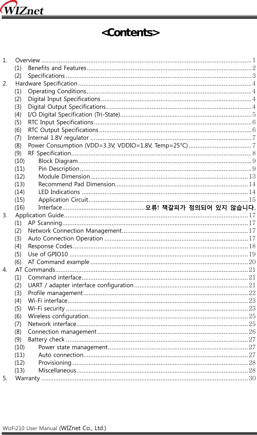    WizFi210 User Manual (WIZnet Co., Ltd.)    &lt;Contents&gt;   1.  Overview ........................................................................................................................ 1 (1)  Benefits and Features .............................................................................................. 2 (2)  Specifications .......................................................................................................... 3 2.  Hardware Specification ................................................................................................... 4 (1)  Operating Conditions .............................................................................................. 4 (2)  Digital Input Specifications ...................................................................................... 4 (3)  Digital Output Specifications ................................................................................... 4 (4)  I/O Digital Specification (Tri-State) ........................................................................... 5 (5)  RTC Input Specifications .......................................................................................... 6 (6)  RTC Output Specifications ....................................................................................... 6 (7)  Internal 1.8V regulator ............................................................................................ 7 (8)  Power Consumption (VDD=3.3V, VDDIO=1.8V, Temp=25°C) .................................... 7 (9)  RF Specification ....................................................................................................... 8 (10)  Block Diagram ................................................................................................... 9 (11)  Pin Description .................................................................................................. 9 (12)  Module Dimension .......................................................................................... 13 (13)  Recommend Pad Dimension............................................................................ 14 (14)  LED Indications ............................................................................................... 14 (15)  Application Circuit ........................................................................................... 15 (16)  Interface ............................................... 오류!  책갈피가 정의되어 있지 않습니다. 3.  Application Guide ......................................................................................................... 17 (1)  AP Scanning .......................................................................................................... 17 (2)  Network Connection Management ........................................................................ 17 (3)  Auto Connection Operation .................................................................................. 17 (4)  Response Codes .................................................................................................... 18 (5)  Use of GPIO10 ...................................................................................................... 19 (6)  AT Command example .......................................................................................... 20 4.  AT Commands .............................................................................................................. 21 (1)  Command interface ............................................................................................... 21 (2)  UART / adapter interface configuration ................................................................. 21 (3)  Profile management .............................................................................................. 22 (4)  Wi-Fi interface ....................................................................................................... 23 (5)  Wi-Fi security ........................................................................................................ 23 (6)  Wireless configuration ........................................................................................... 25 (7)  Network interface .................................................................................................. 25 (8)  Connection management ...................................................................................... 26 (9)  Battery check ........................................................................................................ 27 (10)  Power state management ................................................................................ 27 (11)  Auto connection .............................................................................................. 27 (12)  Provisioning .................................................................................................... 28 (13)  Miscellaneous .................................................................................................. 28 5.  Warranty ...................................................................................................................... 30    