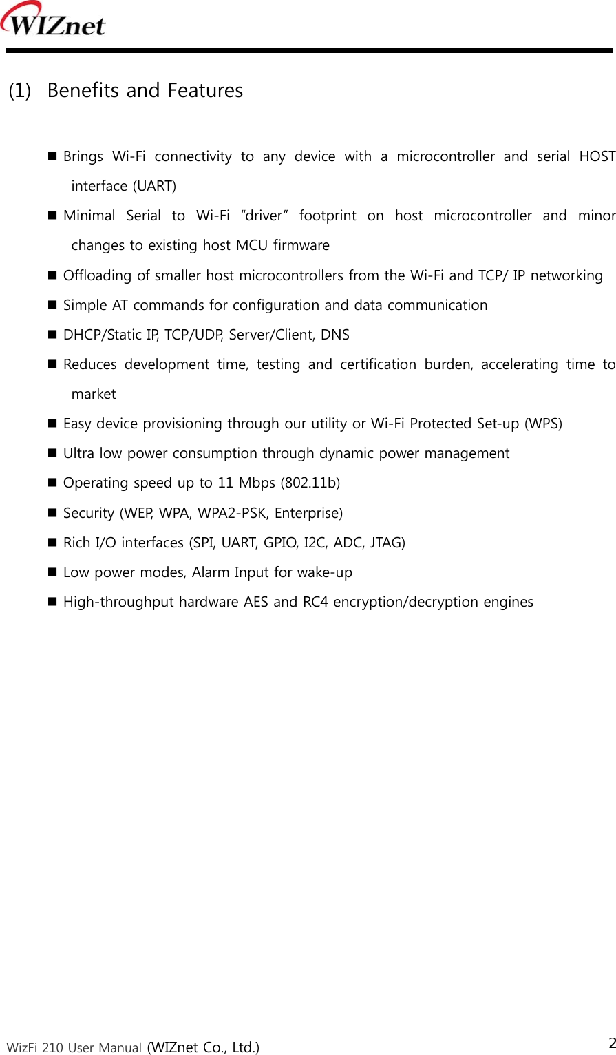  WizFi 210 User Manual (WIZnet Co., Ltd.) 2 (1) Benefits and Features   Brings  Wi-Fi  connectivity  to  any  device  with  a  microcontroller  and  serial  HOST interface (UART)  Minimal  Serial  to  Wi-Fi  “driver”  footprint  on  host  microcontroller  and  minor changes to existing host MCU firmware  Offloading of smaller host microcontrollers from the Wi-Fi and TCP/ IP networking  Simple AT commands for configuration and data communication  DHCP/Static IP, TCP/UDP, Server/Client, DNS    Reduces  development  time,  testing  and  certification  burden,  accelerating  time  to market  Easy device provisioning through our utility or Wi-Fi Protected Set-up (WPS)  Ultra low power consumption through dynamic power management  Operating speed up to 11 Mbps (802.11b)  Security (WEP, WPA, WPA2-PSK, Enterprise)  Rich I/O interfaces (SPI, UART, GPIO, I2C, ADC, JTAG)  Low power modes, Alarm Input for wake-up  High-throughput hardware AES and RC4 encryption/decryption engines 