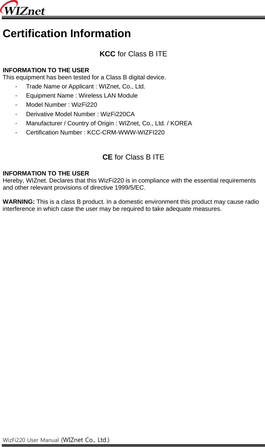    WizFi220 User Manual (WIZnet Co., Ltd.)    Certification Information  KCC for Class B ITE  INFORMATION TO THE USER This equipment has been tested for a Class B digital device. -  Trade Name or Applicant : WIZnet, Co., Ltd. -  Equipment Name : Wireless LAN Module -  Model Number : WizFi220 -  Derivative Model Number : WizFi220CA -  Manufacturer / Country of Origin : WIZnet, Co., Ltd. / KOREA -  Certification Number : KCC-CRM-WWW-WIZFI220   CE for Class B ITE  INFORMATION TO THE USER Hereby, WIZnet. Declares that this WizFi220 is in compliance with the essential requirements and other relevant provisions of directive 1999/5/EC.  WARNING: This is a class B product. In a domestic environment this product may cause radio interference in which case the user may be required to take adequate measures.    