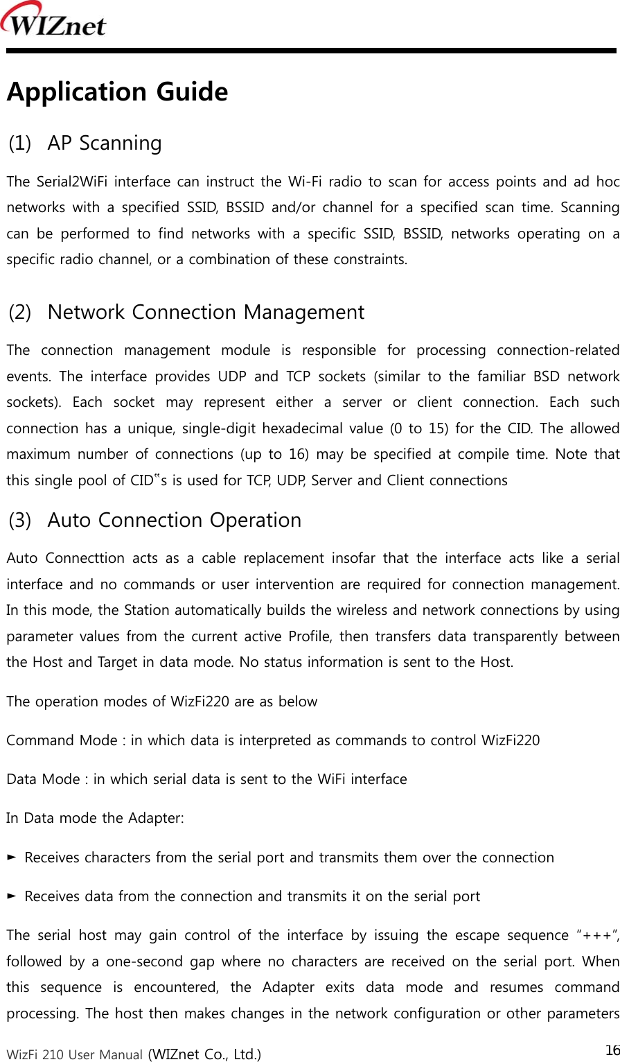  WizFi 210 User Manual (WIZnet Co., Ltd.) 16Application Guide (1) AP Scanning   The Serial2WiFi interface can instruct the Wi-Fi radio to scan for access points and ad hoc networks  with a  specified  SSID,  BSSID  and/or  channel  for  a specified  scan  time.  Scanning can  be  performed  to  find  networks  with  a  specific  SSID,  BSSID,  networks  operating  on  a specific radio channel, or a combination of these constraints. (2) Network Connection Management   The  connection  management  module  is  responsible  for  processing  connection-related events.  The  interface  provides  UDP  and  TCP  sockets  (similar  to  the  familiar  BSD  network sockets).  Each  socket  may  represent  either  a  server  or  client  connection.  Each  such connection has a unique, single-digit hexadecimal value (0 to 15) for the CID. The allowed maximum number  of connections (up  to 16)  may be  specified  at compile time. Note that this single pool of CID‟s is used for TCP, UDP, Server and Client connections (3) Auto Connection Operation   Auto Connecttion acts as a cable replacement insofar that the interface  acts  like  a  serial interface and no commands or user intervention are required for connection management. In this mode, the Station automatically builds the wireless and network connections by using parameter values from the current active Profile, then transfers data transparently between the Host and Target in data mode. No status information is sent to the Host. The operation modes of WizFi220 are as below Command Mode : in which data is interpreted as commands to control WizFi220 Data Mode : in which serial data is sent to the WiFi interface In Data mode the Adapter: ►  Receives characters from the serial port and transmits them over the connection ►  Receives data from the connection and transmits it on the serial port The  serial  host  may  gain  control  of  the  interface  by  issuing  the  escape  sequence  “+++”, followed by a one-second gap where no  characters are received on  the serial  port.  When this  sequence  is  encountered,  the  Adapter  exits  data  mode  and  resumes  command processing. The host then makes changes in the network configuration or other parameters 