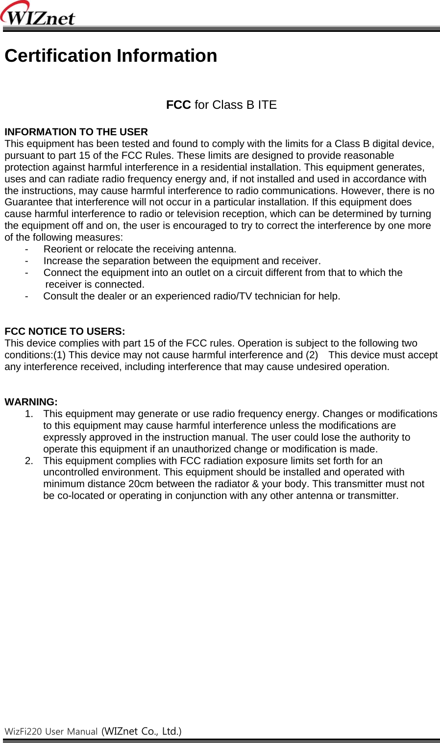    WizFi220 User Manual (WIZnet Co., Ltd.)    Certification Information   FCC for Class B ITE  INFORMATION TO THE USER This equipment has been tested and found to comply with the limits for a Class B digital device, pursuant to part 15 of the FCC Rules. These limits are designed to provide reasonable protection against harmful interference in a residential installation. This equipment generates, uses and can radiate radio frequency energy and, if not installed and used in accordance with the instructions, may cause harmful interference to radio communications. However, there is no Guarantee that interference will not occur in a particular installation. If this equipment does cause harmful interference to radio or television reception, which can be determined by turning the equipment off and on, the user is encouraged to try to correct the interference by one more of the following measures: -      Reorient or relocate the receiving antenna. -      Increase the separation between the equipment and receiver. -      Connect the equipment into an outlet on a circuit different from that to which the receiver is connected. -  Consult the dealer or an experienced radio/TV technician for help.   FCC NOTICE TO USERS: This device complies with part 15 of the FCC rules. Operation is subject to the following two conditions:(1) This device may not cause harmful interference and (2)    This device must accept any interference received, including interference that may cause undesired operation.   WARNING:  1.  This equipment may generate or use radio frequency energy. Changes or modifications to this equipment may cause harmful interference unless the modifications are expressly approved in the instruction manual. The user could lose the authority to operate this equipment if an unauthorized change or modification is made. 2.  This equipment complies with FCC radiation exposure limits set forth for an uncontrolled environment. This equipment should be installed and operated with minimum distance 20cm between the radiator &amp; your body. This transmitter must not be co-located or operating in conjunction with any other antenna or transmitter. 