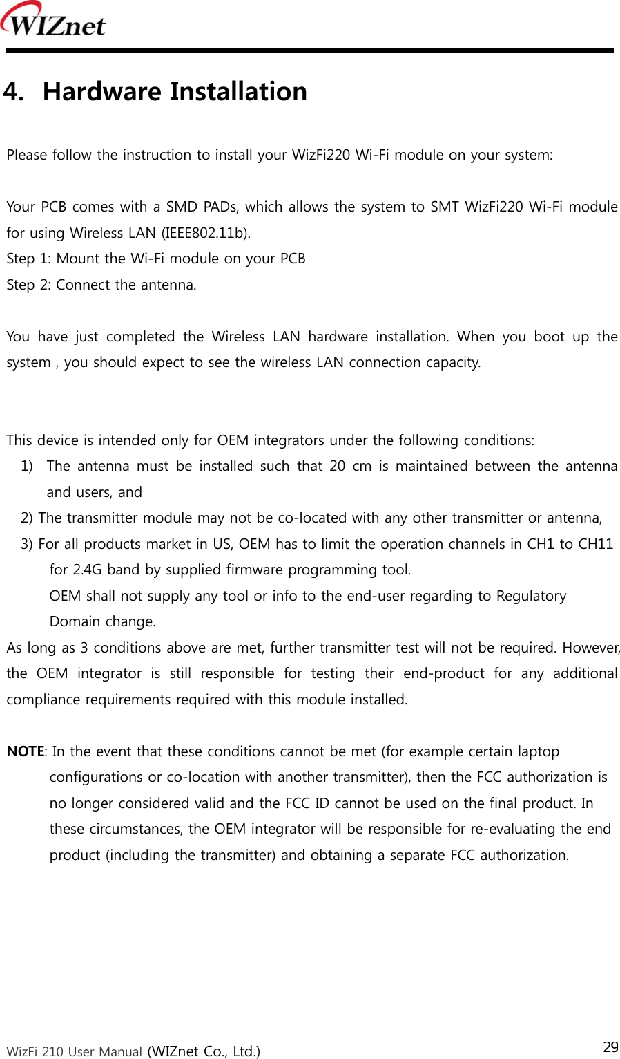  WizFi 210 User Manual (WIZnet Co., Ltd.) 294. Hardware Installation    Please follow the instruction to install your WizFi220 Wi-Fi module on your system:  Your PCB comes with a SMD PADs, which allows the system to SMT WizFi220 Wi-Fi module for using Wireless LAN (IEEE802.11b). Step 1: Mount the Wi-Fi module on your PCB Step 2: Connect the antenna.  You  have  just  completed  the  Wireless  LAN  hardware  installation.  When  you  boot  up  the system , you should expect to see the wireless LAN connection capacity.   This device is intended only for OEM integrators under the following conditions:  1) The  antenna  must  be  installed  such  that  20  cm  is  maintained  between the antenna and users, and   2) The transmitter module may not be co-located with any other transmitter or antenna,     3) For all products market in US, OEM has to limit the operation channels in CH1 to CH11   for 2.4G band by supplied firmware programming tool.  OEM shall not supply any tool or info to the end-user regarding to Regulatory   Domain change.   As long as 3 conditions above are met, further transmitter test will not be required. However, the  OEM  integrator  is  still  responsible  for  testing  their  end-product  for  any  additional compliance requirements required with this module installed.  NOTE: In the event that these conditions cannot be met (for example certain laptop   configurations or co-location with another transmitter), then the FCC authorization is   no longer considered valid and the FCC ID cannot be used on the final product. In   these circumstances, the OEM integrator will be responsible for re-evaluating the end   product (including the transmitter) and obtaining a separate FCC authorization. 