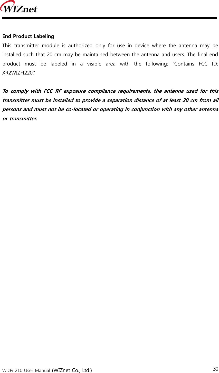  WizFi 210 User Manual (WIZnet Co., Ltd.) 30 End Product Labeling This  transmitter  module  is  authorized  only  for  use  in  device  where  the  antenna  may  be installed such that 20 cm may be maintained between the antenna and users. The final end product  must  be  labeled  in  a  visible  area  with  the  following:  “Contains  FCC  ID: XR2WIZFI220.”  To  comply  with  FCC RF  exposure compliance requirements, the antenna  used  for  this transmitter must be installed to provide a separation distance of at least 20 cm from all persons and must not be co-located or operating in conjunction with any other antenna or transmitter. 