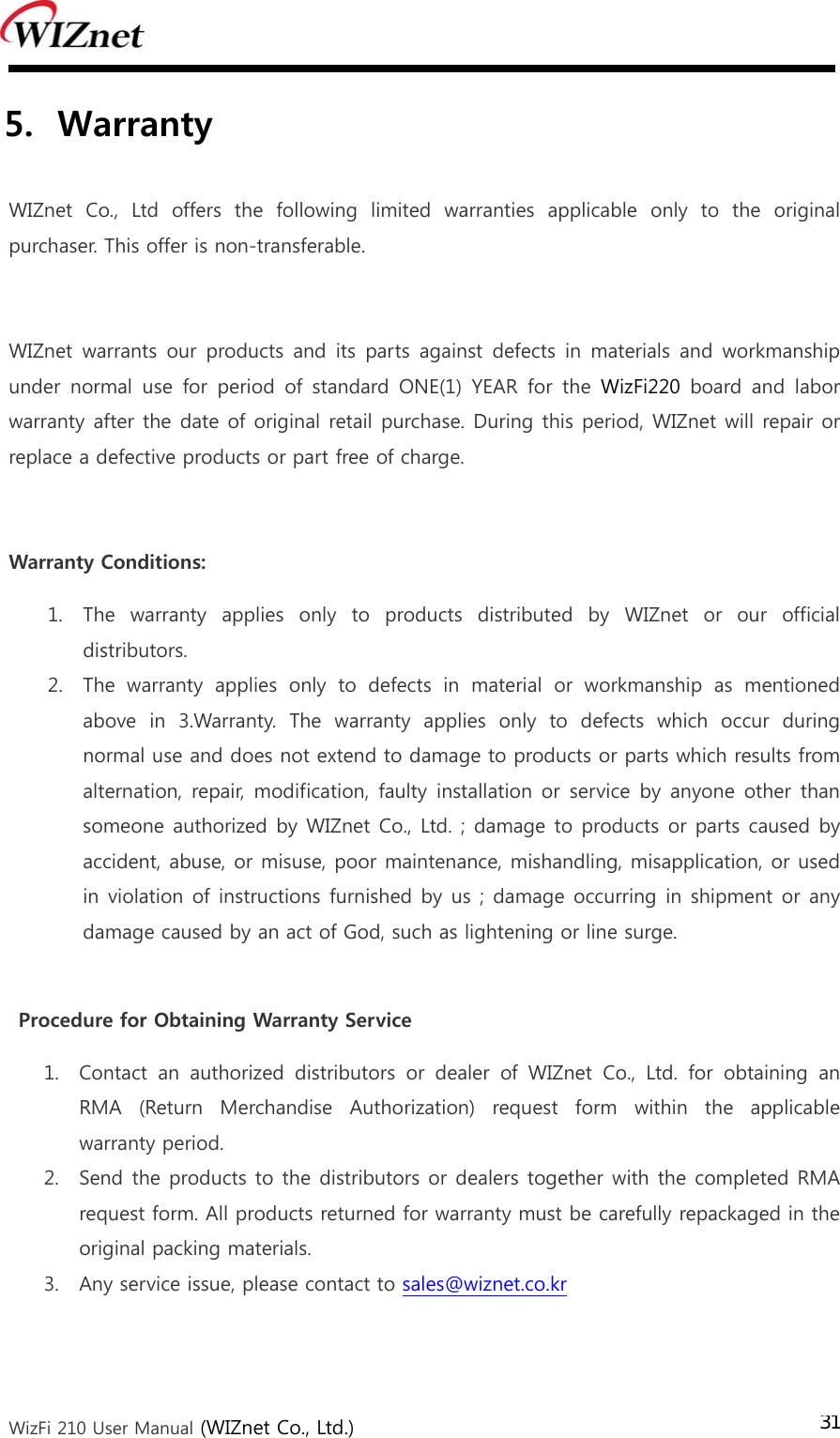  WizFi 210 User Manual (WIZnet Co., Ltd.) 315. Warranty    WIZnet Co., Ltd offers the following limited warranties applicable  only  to  the  original purchaser. This offer is non-transferable.  WIZnet warrants our products and its parts against defects in materials  and workmanship under  normal  use  for  period  of  standard  ONE(1)  YEAR  for  the  WizFi220  board  and  labor warranty after the date of original retail purchase. During this period, WIZnet will repair or replace a defective products or part free of charge.  Warranty Conditions: 1. The  warranty  applies  only  to  products  distributed  by  WIZnet  or  our  official distributors. 2. The  warranty  applies  only  to  defects  in  material  or  workmanship  as  mentioned above in 3.Warranty. The warranty applies only to defects which occur during normal use and does not extend to damage to products or parts which results from alternation, repair,  modification,  faulty installation or  service by anyone other than someone authorized by WIZnet Co., Ltd. ; damage to products or parts  caused by accident, abuse, or misuse, poor maintenance, mishandling, misapplication, or used in violation of instructions furnished by us ; damage occurring in shipment or any damage caused by an act of God, such as lightening or line surge.  Procedure for Obtaining Warranty Service 1. Contact  an  authorized  distributors  or  dealer  of  WIZnet  Co.,  Ltd.  for  obtaining  an RMA  (Return  Merchandise  Authorization)  request  form  within  the  applicable warranty period.   2. Send the products to the distributors or dealers together with the completed RMA request form. All products returned for warranty must be carefully repackaged in the original packing materials. 3. Any service issue, please contact to sales@wiznet.co.kr   