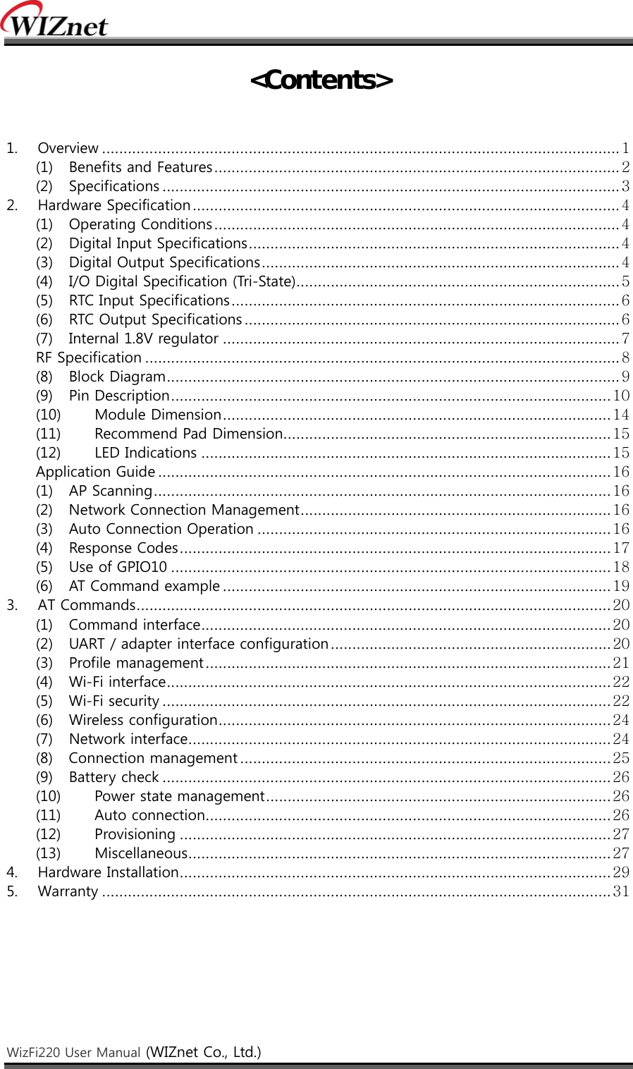    WizFi220 User Manual (WIZnet Co., Ltd.)    &lt;Contents&gt;   1.  Overview ........................................................................................................................ 1 (1)  Benefits and Features .............................................................................................. 2 (2)  Specifications .......................................................................................................... 3 2.  Hardware Specification ................................................................................................... 4 (1)  Operating Conditions .............................................................................................. 4 (2)  Digital Input Specifications ...................................................................................... 4 (3)  Digital Output Specifications ................................................................................... 4 (4)  I/O Digital Specification (Tri-State) ........................................................................... 5 (5)  RTC Input Specifications .......................................................................................... 6 (6)  RTC Output Specifications ....................................................................................... 6 (7)  Internal 1.8V regulator ............................................................................................ 7 RF Specification .............................................................................................................. 8 (8)  Block Diagram ......................................................................................................... 9 (9)  Pin Description ...................................................................................................... 10 (10)  Module Dimension .......................................................................................... 14 (11)  Recommend Pad Dimension............................................................................ 15 (12)  LED Indications ............................................................................................... 15 Application Guide ......................................................................................................... 16 (1)  AP Scanning .......................................................................................................... 16 (2)  Network Connection Management ........................................................................ 16 (3)  Auto Connection Operation .................................................................................. 16 (4)  Response Codes .................................................................................................... 17 (5)  Use of GPIO10 ...................................................................................................... 18 (6)  AT Command example .......................................................................................... 19 3.  AT Commands .............................................................................................................. 20 (1)  Command interface ............................................................................................... 20 (2)  UART / adapter interface configuration ................................................................. 20 (3)  Profile management .............................................................................................. 21 (4)  Wi-Fi interface ....................................................................................................... 22 (5)  Wi-Fi security ........................................................................................................ 22 (6)  Wireless configuration ........................................................................................... 24 (7)  Network interface .................................................................................................. 24 (8)  Connection management ...................................................................................... 25 (9)  Battery check ........................................................................................................ 26 (10)  Power state management ................................................................................ 26 (11)  Auto connection .............................................................................................. 26 (12)  Provisioning .................................................................................................... 27 (13)  Miscellaneous .................................................................................................. 27 4.  Hardware Installation .................................................................................................... 29 5.  Warranty ...................................................................................................................... 31    