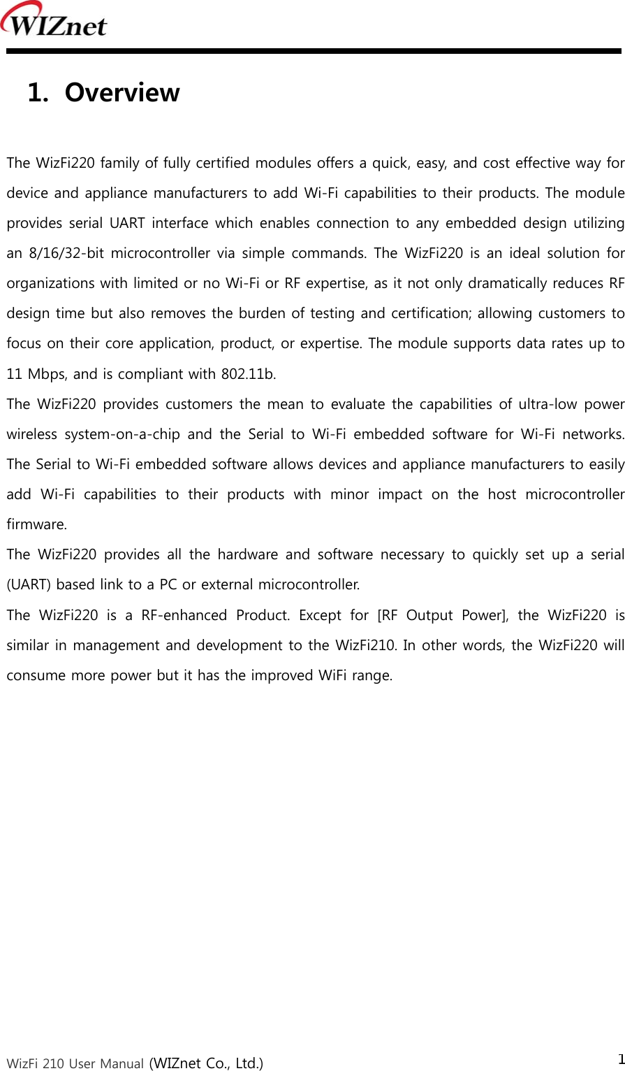  WizFi 210 User Manual (WIZnet Co., Ltd.) 1 1. Overview  The WizFi220 family of fully certified modules offers a quick, easy, and cost effective way for device and appliance manufacturers to add Wi-Fi capabilities to their products. The module provides serial UART interface which enables connection to any embedded design utilizing an 8/16/32-bit microcontroller  via simple commands. The WizFi220 is an ideal solution for organizations with limited or no Wi-Fi or RF expertise, as it not only dramatically reduces RF design time but also removes the burden of testing and certification; allowing customers to focus on their core application, product, or expertise. The module supports data rates up to 11 Mbps, and is compliant with 802.11b. The WizFi220 provides customers the mean to  evaluate the capabilities of ultra-low power wireless system-on-a-chip and the Serial to Wi-Fi embedded software for Wi-Fi networks. The Serial to Wi-Fi embedded software allows devices and appliance manufacturers to easily add  Wi-Fi  capabilities  to  their  products  with  minor  impact  on  the  host  microcontroller firmware. The  WizFi220  provides  all  the  hardware  and  software  necessary  to  quickly  set  up  a  serial (UART) based link to a PC or external microcontroller.   The  WizFi220  is  a  RF-enhanced  Product.  Except  for  [RF  Output  Power],  the  WizFi220  is similar in management and development to the WizFi210. In other words, the WizFi220 will consume more power but it has the improved WiFi range.   