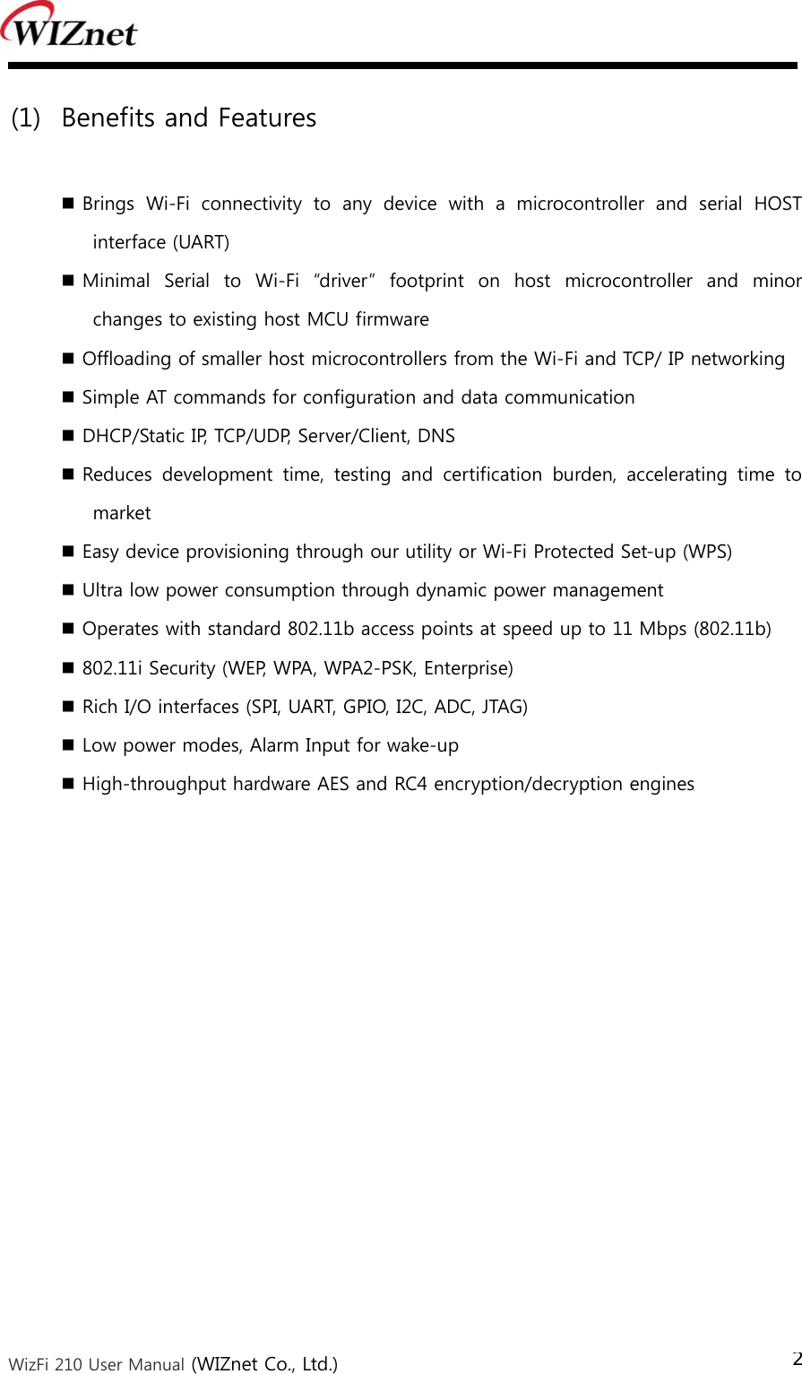  WizFi 210 User Manual (WIZnet Co., Ltd.) 2 (1) Benefits and Features   Brings  Wi-Fi  connectivity  to  any  device  with  a  microcontroller  and  serial  HOST interface (UART)  Minimal  Serial  to  Wi-Fi  “driver”  footprint  on  host  microcontroller  and  minor changes to existing host MCU firmware  Offloading of smaller host microcontrollers from the Wi-Fi and TCP/ IP networking  Simple AT commands for configuration and data communication  DHCP/Static IP, TCP/UDP, Server/Client, DNS    Reduces  development  time,  testing  and  certification  burden,  accelerating  time  to market  Easy device provisioning through our utility or Wi-Fi Protected Set-up (WPS)  Ultra low power consumption through dynamic power management  Operates with standard 802.11b access points at speed up to 11 Mbps (802.11b)  802.11i Security (WEP, WPA, WPA2-PSK, Enterprise)  Rich I/O interfaces (SPI, UART, GPIO, I2C, ADC, JTAG)  Low power modes, Alarm Input for wake-up  High-throughput hardware AES and RC4 encryption/decryption engines 