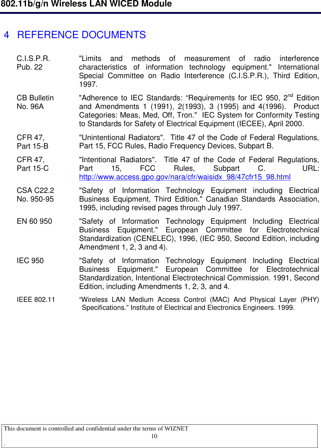 10 802.11b/g/n Wireless LAN WICED Module  This document is controlled and confidential under the terms of WIZNET  .                                     4  REFERENCE DOCUMENTS  C.I.S.P.R. Pub. 22  &quot;Limits  and  methods  of  measurement  of  radio  interference characteristics  of  information  technology  equipment.&quot;  International Special  Committee  on  Radio  Interference  (C.I.S.P.R.),  Third  Edition, 1997.  CB Bulletin  No. 96A  &quot;Adherence to IEC  Standards: “Requirements for IEC  950, 2nd Edition and  Amendments  1  (1991),  2(1993),  3  (1995)  and  4(1996).    Product Categories: Meas, Med, Off, Tron.&quot;  IEC System for Conformity Testing to Standards for Safety of Electrical Equipment (IECEE), April 2000. CFR 47,  Part 15-B  &quot;Unintentional Radiators&quot;.  Title 47 of the Code of Federal Regulations, Part 15, FCC Rules, Radio Frequency Devices, Subpart B. CFR 47,  Part 15-C  &quot;Intentional  Radiators&quot;.    Title  47  of  the  Code  of  Federal  Regulations, Part  15,  FCC  Rules,  Subpart  C.    URL: http://www.access.gpo.gov/nara/cfr/waisidx_98/47cfr15_98.html  CSA C22.2 No. 950-95  &quot;Safety  of  Information  Technology  Equipment  including  Electrical Business  Equipment,  Third  Edition.&quot;  Canadian  Standards  Association, 1995, including revised pages through July 1997. EN 60 950  &quot;Safety  of  Information  Technology  Equipment  Including  Electrical Business  Equipment.&quot;  European  Committee  for  Electrotechnical Standardization (CENELEC), 1996, (IEC 950, Second Edition, including Amendment 1, 2, 3 and 4). IEC 950  &quot;Safety  of  Information  Technology  Equipment  Including  Electrical Business  Equipment.&quot;  European  Committee  for  Electrotechnical Standardization, Intentional Electrotechnical Commission. 1991, Second Edition, including Amendments 1, 2, 3, and 4. IEEE 802.11  “Wireless  LAN  Medium  Access  Control  (MAC)  And  Physical  Layer  (PHY) Specifications.” Institute of Electrical and Electronics Engineers. 1999.           