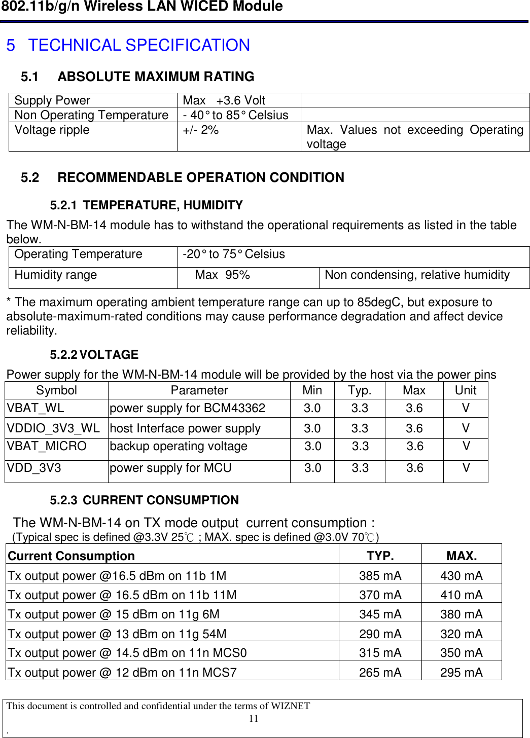 11 802.11b/g/n Wireless LAN WICED Module  This document is controlled and confidential under the terms of WIZNET  .                                     5  TECHNICAL SPECIFICATION 5.1  ABSOLUTE MAXIMUM RATING Supply Power  Max   +3.6 Volt   Non Operating Temperature  - 40° to 85° Celsius   Voltage ripple  +/- 2%  Max.  Values  not  exceeding  Operating voltage 5.2  RECOMMENDABLE OPERATION CONDITION 5.2.1  TEMPERATURE, HUMIDITY The WM-N-BM-14 module has to withstand the operational requirements as listed in the table below. Operating Temperature  -20° to 75° Celsius  Humidity range  Max  95%  Non condensing, relative humidity * The maximum operating ambient temperature range can up to 85degC, but exposure to absolute-maximum-rated conditions may cause performance degradation and affect device reliability. 5.2.2 VOLTAGE Power supply for the WM-N-BM-14 module will be provided by the host via the power pins Symbol  Parameter  Min  Typ.  Max  Unit VBAT_WL  power supply for BCM43362  3.0  3.3  3.6  V VDDIO_3V3_WL  host Interface power supply  3.0  3.3  3.6  V VBAT_MICRO  backup operating voltage  3.0  3.3  3.6  V VDD_3V3  power supply for MCU  3.0  3.3  3.6  V 5.2.3  CURRENT CONSUMPTION  The WM-N-BM-14 on TX mode output  current consumption :  (Typical spec is defined @3.3V 25℃ ; MAX. spec is defined @3.0V 70℃)  Current Consumption  TYP.  MAX. Tx output power @16.5 dBm on 11b 1M         385 mA  430 mA Tx output power @ 16.5 dBm on 11b 11M      370 mA  410 mA Tx output power @ 15 dBm on 11g 6M           345 mA  380 mA Tx output power @ 13 dBm on 11g 54M         290 mA  320 mA Tx output power @ 14.5 dBm on 11n MCS0      315 mA  350 mA Tx output power @ 12 dBm on 11n MCS7         265 mA  295 mA 