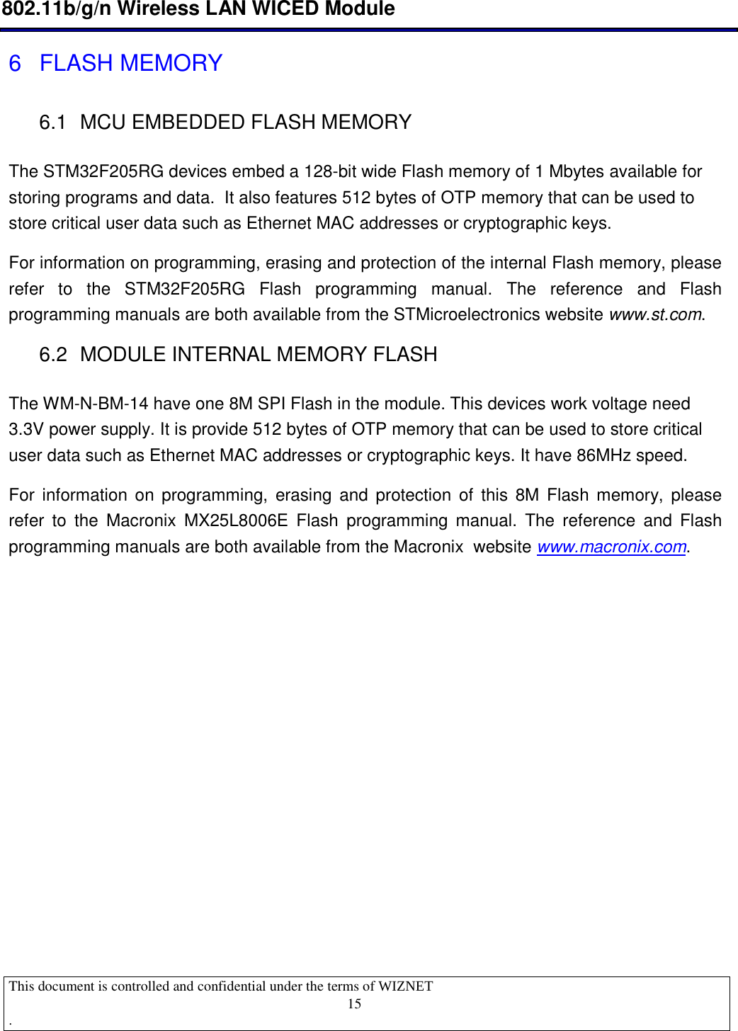  802.11b/g/n Wireless LAN WICED Module  This document is controlled and confidential under the terms of WIZNET  .                                    15 6  FLASH MEMORY 6.1  MCU EMBEDDED FLASH MEMORY The STM32F205RG devices embed a 128-bit wide Flash memory of 1 Mbytes available for storing programs and data.  It also features 512 bytes of OTP memory that can be used to store critical user data such as Ethernet MAC addresses or cryptographic keys. For information on programming, erasing and protection of the internal Flash memory, please refer  to  the  STM32F205RG  Flash  programming  manual.  The  reference  and  Flash programming manuals are both available from the STMicroelectronics website www.st.com. 6.2  MODULE INTERNAL MEMORY FLASH The WM-N-BM-14 have one 8M SPI Flash in the module. This devices work voltage need 3.3V power supply. It is provide 512 bytes of OTP memory that can be used to store critical user data such as Ethernet MAC addresses or cryptographic keys. It have 86MHz speed.  For  information on  programming,  erasing  and  protection  of  this  8M  Flash memory,  please refer  to  the  Macronix  MX25L8006E  Flash  programming  manual.  The  reference  and  Flash programming manuals are both available from the Macronix  website www.macronix.com.          