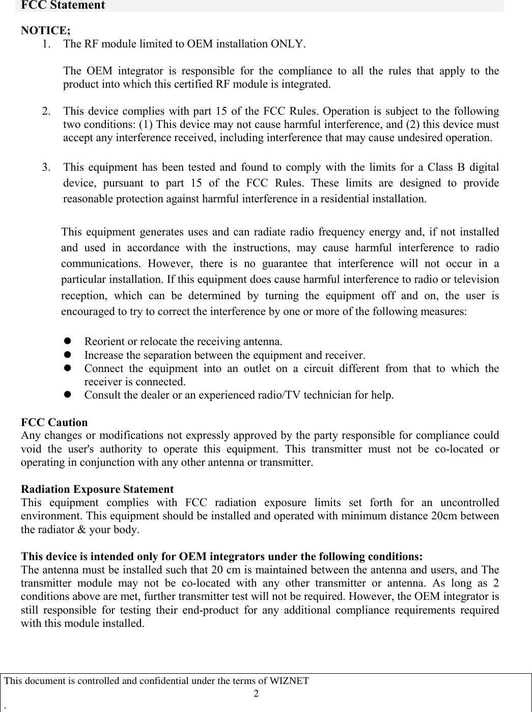   FCC Statement  NOTICE; 1. The RF module limited to OEM installation ONLY.    The  OEM  integrator  is  responsible  for  the  compliance  to  all  the  rules  that  apply  to  the product into which this certified RF module is integrated.  2. This device complies with part 15 of the FCC Rules. Operation is subject to the following two conditions: (1) This device may not cause harmful interference, and (2) this device must accept any interference received, including interference that may cause undesired operation.  3. This  equipment  has  been  tested  and  found  to  comply  with  the  limits  for  a  Class  B  digital device,  pursuant  to  part  15  of  the  FCC  Rules.  These  limits  are  designed  to  provide reasonable protection against harmful interference in a residential installation.   This  equipment  generates  uses  and can  radiate  radio frequency energy and,  if  not  installed and  used  in  accordance  with  the  instructions,  may  cause  harmful  interference  to  radio communications.  However,  there  is  no  guarantee  that  interference  will  not  occur  in  a particular installation. If this equipment does cause harmful interference to radio or television reception,  which  can  be  determined  by  turning  the  equipment  off  and  on,  the  user  is encouraged to try to correct the interference by one or more of the following measures:   l Reorient or relocate the receiving antenna. l Increase the separation between the equipment and receiver. l Connect  the  equipment  into  an  outlet  on  a  circuit  different  from  that  to  which  the receiver is connected. l Consult the dealer or an experienced radio/TV technician for help.  FCC Caution Any changes or modifications not expressly approved by the party responsible for compliance could void  the  user&apos;s  authority  to  operate  this  equipment.  This  transmitter  must  not  be  co-located  or operating in conjunction with any other antenna or transmitter.  Radiation Exposure Statement This  equipment  complies  with  FCC  radiation  exposure  limits  set  forth  for  an  uncontrolled environment. This equipment should be installed and operated with minimum distance 20cm between the radiator &amp; your body.  This device is intended only for OEM integrators under the following conditions:   The antenna must be installed such that 20 cm is maintained between the antenna and users, and The transmitter  module  may  not  be  co-located  with  any  other  transmitter  or  antenna.  As  long  as  2 conditions above are met, further transmitter test will not be required. However, the OEM integrator is still  responsible  for  testing  their  end-product  for  any  additional  compliance  requirements  required with this module installed.           This document is controlled and confidential under the terms of WIZNET   .                                   2