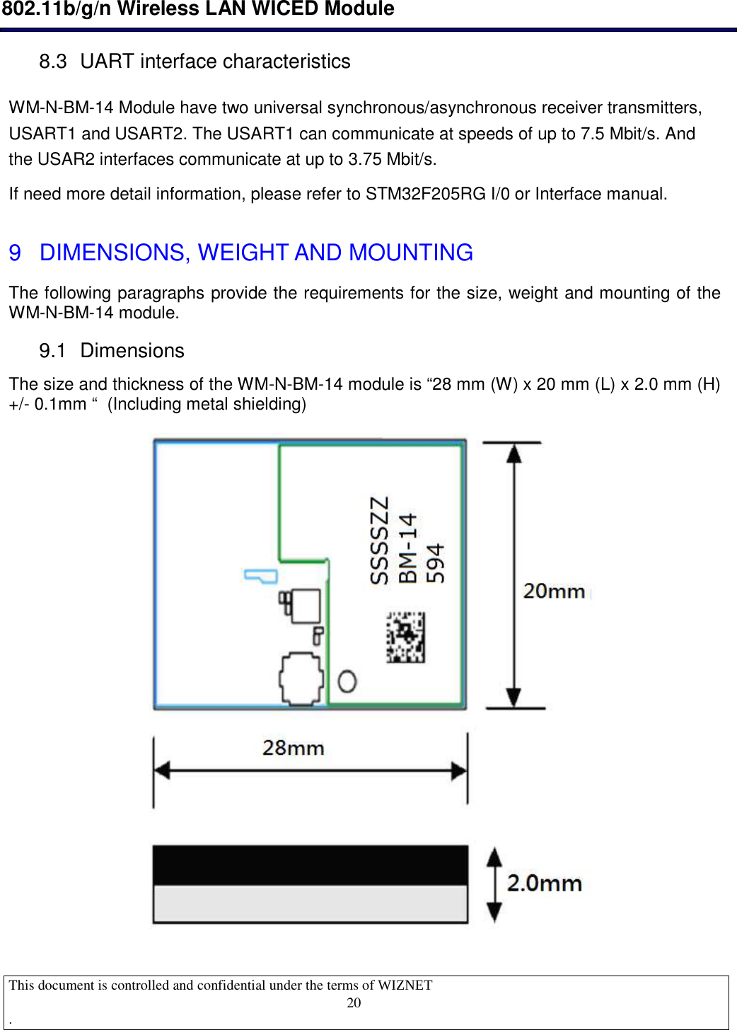  802.11b/g/n Wireless LAN WICED Module  This document is controlled and confidential under the terms of WIZNET  .                                    20 8.3  UART interface characteristics WM-N-BM-14 Module have two universal synchronous/asynchronous receiver transmitters,  USART1 and USART2. The USART1 can communicate at speeds of up to 7.5 Mbit/s. And the USAR2 interfaces communicate at up to 3.75 Mbit/s. If need more detail information, please refer to STM32F205RG I/0 or Interface manual. 9  DIMENSIONS, WEIGHT AND MOUNTING The following paragraphs provide the requirements for the size, weight and mounting of the WM-N-BM-14 module. 9.1  Dimensions The size and thickness of the WM-N-BM-14 module is “28 mm (W) x 20 mm (L) x 2.0 mm (H) +/- 0.1mm “  (Including metal shielding)   