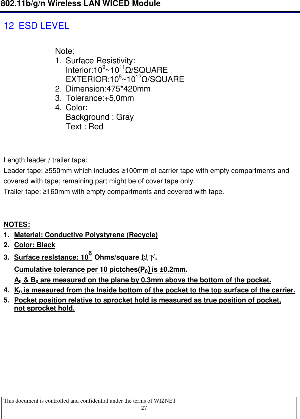  802.11b/g/n Wireless LAN WICED Module  This document is controlled and confidential under the terms of WIZNET  .                                    27 12  ESD LEVEL             Length leader / trailer tape:  Leader tape: ≥550mm which includes ≥100mm of carrier tape with empty compartments and covered with tape; remaining part might be of cover tape only.  Trailer tape: ≥160mm with empty compartments and covered with tape.   NOTES: 1.  Material: Conductive Polystyrene (Recycle) 2.  Color: Black  3.  Surface reslstance: 106 Ohms/square 以下以下以下以下. Cumulative tolerance per 10 pictches(P0) is ±0.2mm.  A0 &amp; B0 are measured on the plane by 0.3mm above the bottom of the pocket.  4.  K0 is measured from the Inside bottom of the pocket to the top surface of the carrier. 5.  Pocket position relative to sprocket hold is measured as true position of pocket, not sprocket hold.       Note: 1.  Surface Resistivity: Interior:109~1011Ω/SQUARE EXTERIOR:108~1012Ω/SQUARE 2.  Dimension:475*420mm 3.  Tolerance:+5,0mm 4.  Color: Background : Gray Text : Red 