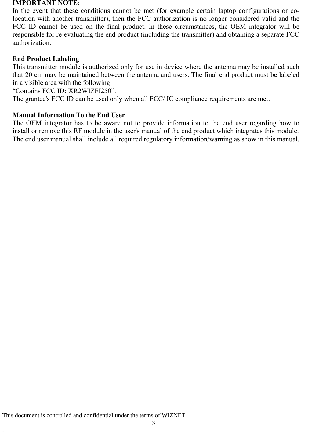  IMPORTANT NOTE:   In  the  event  that  these  conditions  cannot  be  met  (for  example  certain  laptop  configurations  or  co-location with another transmitter), then the FCC authorization is no longer considered valid and the FCC  ID  cannot  be  used  on  the  final  product.  In  these  circumstances,  the  OEM  integrator  will  be responsible for re-evaluating the end product (including the transmitter) and obtaining a separate FCC authorization.  End Product Labeling   This transmitter module is authorized only for use in device where the antenna may be installed such that 20 cm may be maintained between the antenna and users. The final end product must be labeled in a visible area with the following:   “Contains FCC ID: XR2WIZFI250”. The grantee&apos;s FCC ID can be used only when all FCC/ IC compliance requirements are met.  Manual Information To the End User The  OEM  integrator  has  to  be  aware  not  to  provide  information  to  the  end  user  regarding  how  to install or remove this RF module in the user&apos;s manual of the end product which integrates this module. The end user manual shall include all required regulatory information/warning as show in this manual.          This document is controlled and confidential under the terms of WIZNET   .                                   3