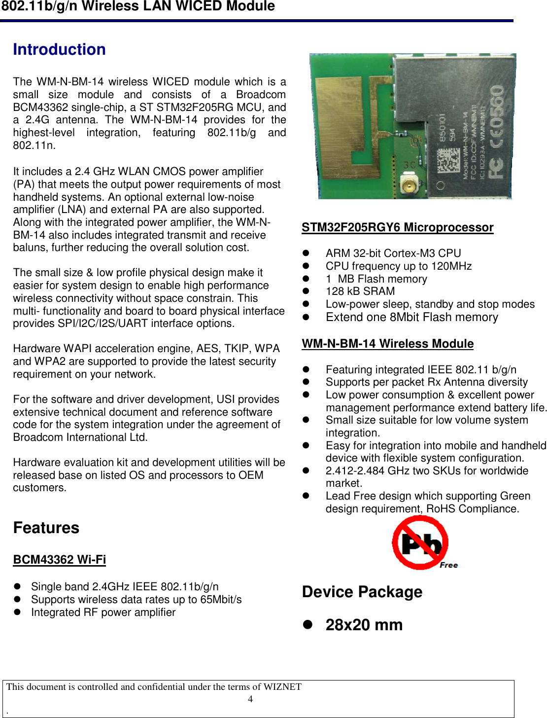  802.11b/g/n Wireless LAN WICED Module  This document is controlled and confidential under the terms of WIZNET  .                                    4  Introduction   The WM-N-BM-14 wireless WICED module which is a small  size  module  and  consists  of  a  Broadcom BCM43362 single-chip, a ST STM32F205RG MCU, and a  2.4G  antenna.  The  WM-N-BM-14  provides  for  the highest-level  integration,  featuring  802.11b/g  and 802.11n.  It includes a 2.4 GHz WLAN CMOS power amplifier (PA) that meets the output power requirements of most handheld systems. An optional external low-noise amplifier (LNA) and external PA are also supported.  Along with the integrated power amplifier, the WM-N-BM-14 also includes integrated transmit and receive baluns, further reducing the overall solution cost.  The small size &amp; low profile physical design make it easier for system design to enable high performance wireless connectivity without space constrain. This multi- functionality and board to board physical interface provides SPI/I2C/I2S/UART interface options.  Hardware WAPI acceleration engine, AES, TKIP, WPA and WPA2 are supported to provide the latest security requirement on your network.  For the software and driver development, USI provides extensive technical document and reference software code for the system integration under the agreement of  Broadcom International Ltd.   Hardware evaluation kit and development utilities will be released base on listed OS and processors to OEM customers.  Features  BCM43362 Wi-Fi    Single band 2.4GHz IEEE 802.11b/g/n   Supports wireless data rates up to 65Mbit/s   Integrated RF power amplifier  STM32F205RGY6 Microprocessor    ARM 32-bit Cortex-M3 CPU   CPU frequency up to 120MHz   1  MB Flash memory   128 kB SRAM   Low-power sleep, standby and stop modes  Extend one 8Mbit Flash memory   WM-N-BM-14 Wireless Module    Featuring integrated IEEE 802.11 b/g/n   Supports per packet Rx Antenna diversity   Low power consumption &amp; excellent power management performance extend battery life.    Small size suitable for low volume system integration.   Easy for integration into mobile and handheld device with flexible system configuration.   2.412-2.484 GHz two SKUs for worldwide market.   Lead Free design which supporting Green design requirement, RoHS Compliance.  Device Package    28x20 mm    