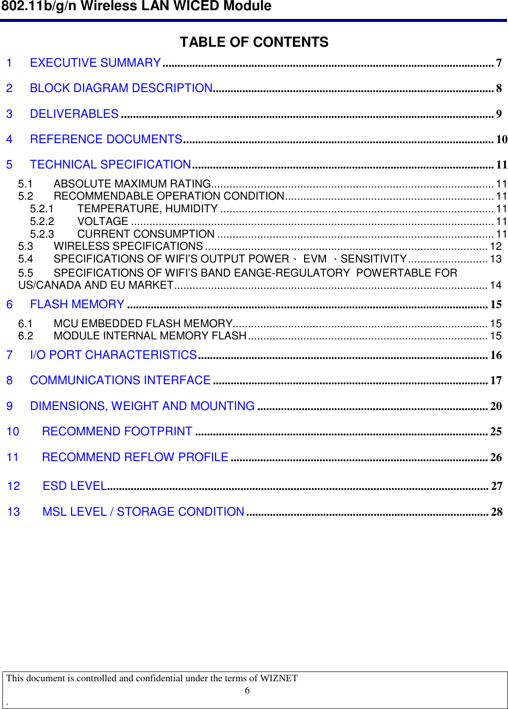  802.11b/g/n Wireless LAN WICED Module  This document is controlled and confidential under the terms of WIZNET  .                                    6 TABLE OF CONTENTS1 EXECUTIVE SUMMARY................................................................................................................ 7 2 BLOCK DIAGRAM DESCRIPTION                            ............................................................................................... 8 3 DELIVERABLES .............................................................................................................................. 9 4 REFERENCE DOCUMENTS......................................................................................................... 10 5 TECHNICAL SPECIFICATION......................................................................................................11 5.1 ABSOLUTE MAXIMUM RATING............................................................................................ 11 5.2 RECOMMENDABLE OPERATION CONDITION.................................................................... 11 5.2.1 TEMPERATURE, HUMIDITY ......................................................................................... 11 5.2.2 VOLTAGE ...................................................................................................................... 11 5.2.3 CURRENT CONSUMPTION .......................................................................................... 11 5.3 WIRELESS SPECIFICATIONS............................................................................................ 12 5.4 SPECIFICATIONS OF WIFI’S OUTPUT POWER、 EVM 、SENSITIVITY.......................... 13 5.5 SPECIFICATIONS OF WIFI’S BAND EANGE-REGULATORY  POWERTABLE FOR US/CANADA AND EU MARKET...................................................................................................... 14 6 FLASH MEMORY .......................................................................................................................... 15 6.1 MCU EMBEDDED FLASH MEMORY................................................................................... 15 6.2 MODULE INTERNAL MEMORY FLASH.............................................................................. 15 7 I/O PORT CHARACTERISTICS.................................................................................................. 16 8 COMMUNICATIONS INTERFACE ............................................................................................. 17 9 DIMENSIONS, WEIGHT AND MOUNTING .............................................................................. 20 10 RECOMMEND FOOTPRINT ................................................................................................... 25 11 RECOMMEND REFLOW PROFILE ....................................................................................... 26          12 ESD LEVEL................................................................................................................................. 2713 MSL LEVEL / STORAGE CONDITION.................................................................................. 28