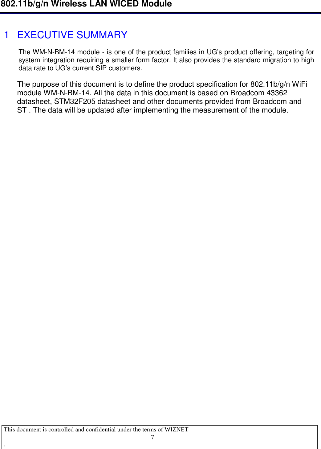  802.11b/g/n Wireless LAN WICED Module  This document is controlled and confidential under the terms of WIZNET  .                                    7 1  EXECUTIVE SUMMARY The WM-N-BM-14 module - is one of the product families in UG’s product offering, targeting for system integration requiring a smaller form factor. It also provides the standard migration to high data rate to UG’s current SIP customers.   The purpose of this document is to define the product specification for 802.11b/g/n WiFi module WM-N-BM-14. All the data in this document is based on Broadcom 43362 datasheet, STM32F205 datasheet and other documents provided from Broadcom and ST . The data will be updated after implementing the measurement of the module.   