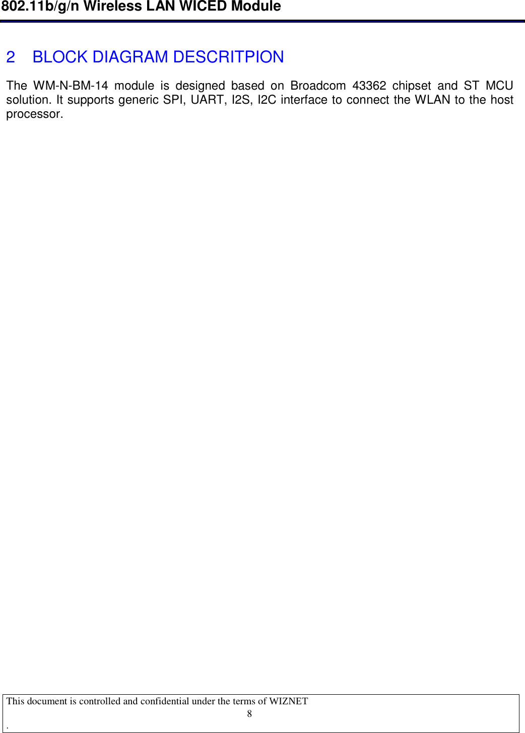  802.11b/g/n Wireless LAN WICED Module  This document is controlled and confidential under the terms of WIZNET  .                                    8 2   BLOCK DIAGRAM DESCRITPION The  WM-N-BM-14  module  is  designed  based  on  Broadcom  43362  chipset  and  ST  MCU solution. It supports generic SPI, UART, I2S, I2C interface to connect the WLAN to the host processor.         