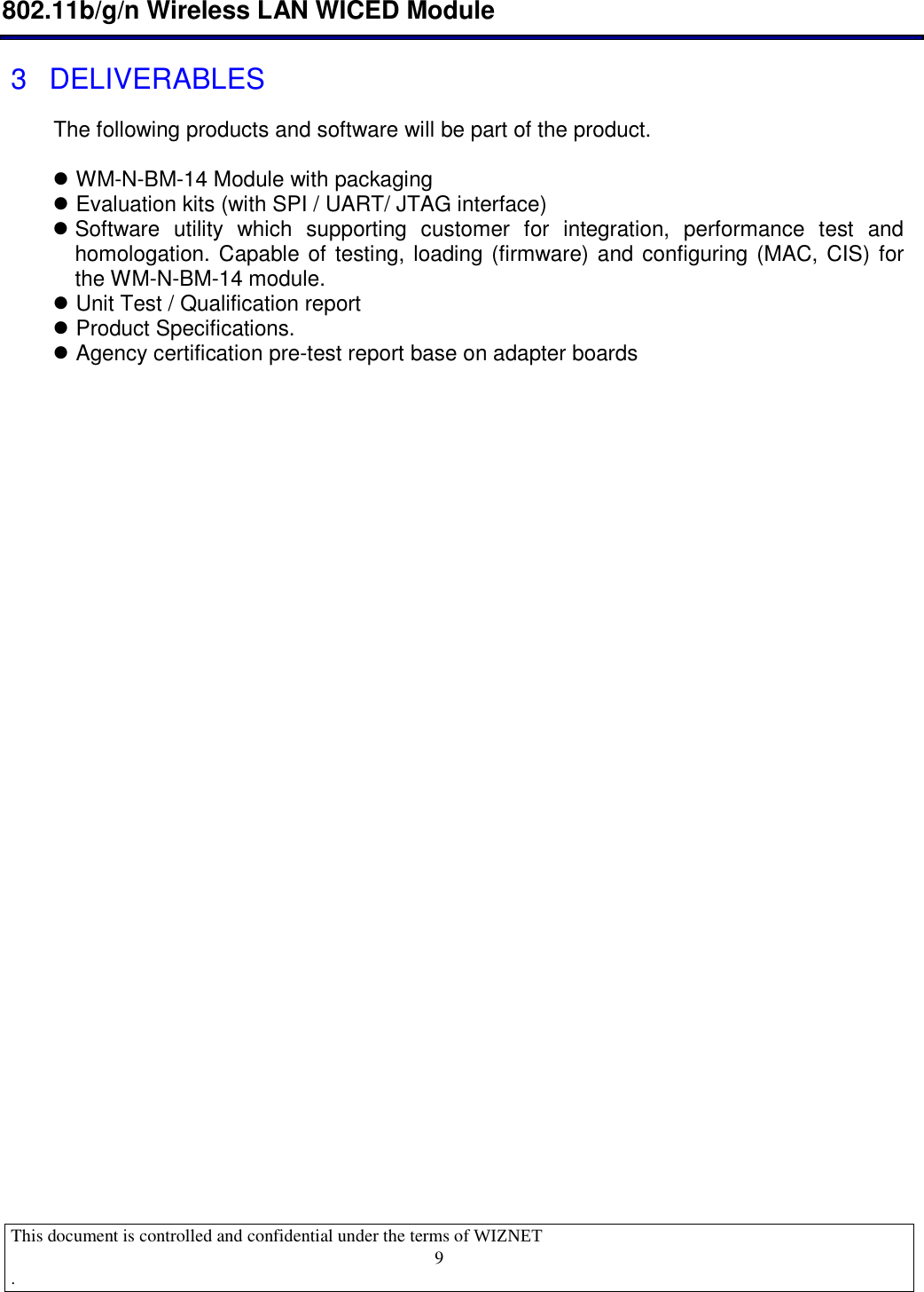  802.11b/g/n Wireless LAN WICED Module  This document is controlled and confidential under the terms of WIZNET  .                                    9 3  DELIVERABLES The following products and software will be part of the product.   WM-N-BM-14 Module with packaging  Evaluation kits (with SPI / UART/ JTAG interface)  Software  utility  which  supporting  customer  for  integration,  performance  test  and homologation. Capable of testing, loading (firmware) and configuring (MAC, CIS) for the WM-N-BM-14 module.   Unit Test / Qualification report  Product Specifications.  Agency certification pre-test report base on adapter boards 