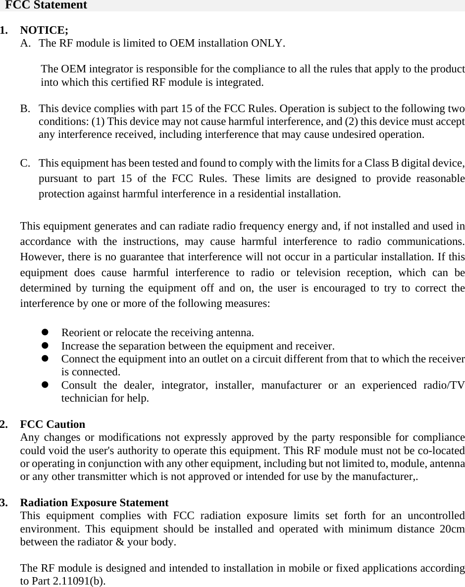    FCC Statement  1. NOTICE; A. The RF module is limited to OEM installation ONLY.    The OEM integrator is responsible for the compliance to all the rules that apply to the product into which this certified RF module is integrated.  B. This device complies with part 15 of the FCC Rules. Operation is subject to the following two conditions: (1) This device may not cause harmful interference, and (2) this device must accept any interference received, including interference that may cause undesired operation.  C. This equipment has been tested and found to comply with the limits for a Class B digital device, pursuant to part 15 of the FCC Rules. These limits are designed to provide reasonable protection against harmful interference in a residential installation.   This equipment generates and can radiate radio frequency energy and, if not installed and used in accordance with the instructions, may cause harmful interference to radio communications. However, there is no guarantee that interference will not occur in a particular installation. If this equipment does cause harmful interference to radio or television reception, which can be determined by turning the equipment off and on, the user is encouraged to try to correct the interference by one or more of the following measures:    Reorient or relocate the receiving antenna.  Increase the separation between the equipment and receiver.  Connect the equipment into an outlet on a circuit different from that to which the receiver is connected.  Consult the dealer, integrator, installer, manufacturer or an experienced radio/TV technician for help.  2. FCC Caution Any changes or modifications not expressly approved by the party responsible for compliance could void the user&apos;s authority to operate this equipment. This RF module must not be co-located or operating in conjunction with any other equipment, including but not limited to, module, antenna or any other transmitter which is not approved or intended for use by the manufacturer,.  3. Radiation Exposure Statement This equipment complies with FCC radiation exposure limits set forth for an uncontrolled environment. This equipment should be installed and operated with minimum distance 20cm between the radiator &amp; your body.  The RF module is designed and intended to installation in mobile or fixed applications according to Part 2.11091(b).         