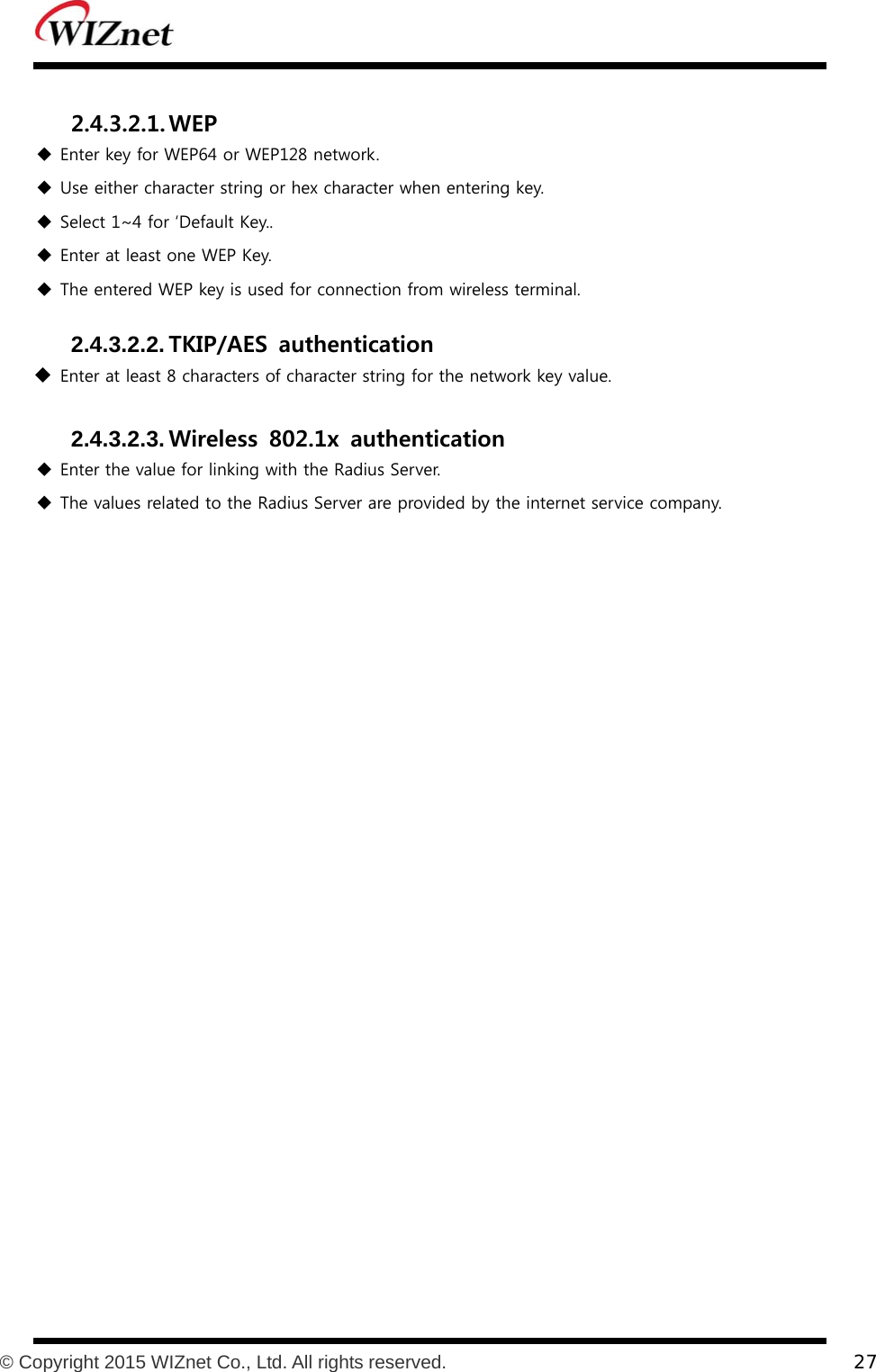           © Copyright 2015 WIZnet Co., Ltd. All rights reserved.    27   2.4.3.2.1. WEP   Enter key for WEP64 or WEP128 network.  Use either character string or hex character when entering key.  Select 1~4 for ‘Default Key..  Enter at least one WEP Key.  The entered WEP key is used for connection from wireless terminal.  2.4.3.2.2. TKIP/AES  authentication   Enter at least 8 characters of character string for the network key value.  2.4.3.2.3. Wireless  802.1x  authentication   Enter the value for linking with the Radius Server.  The values related to the Radius Server are provided by the internet service company.  