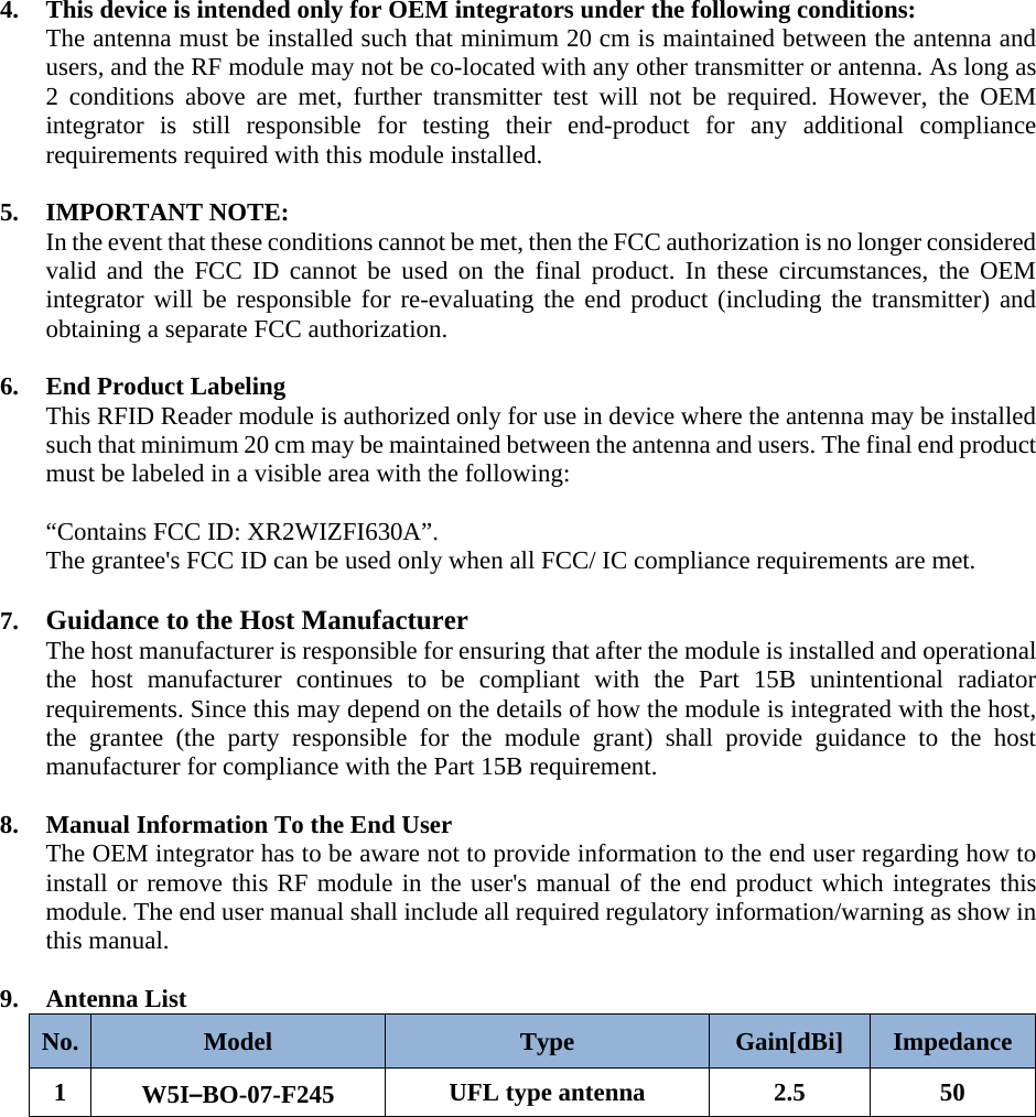  4. This device is intended only for OEM integrators under the following conditions: The antenna must be installed such that minimum 20 cm is maintained between the antenna and users, and the RF module may not be co-located with any other transmitter or antenna. As long as 2 conditions above are met, further transmitter test will not be required. However, the OEM integrator is still responsible for testing their end-product for any additional compliance requirements required with this module installed.      5. IMPORTANT NOTE:   In the event that these conditions cannot be met, then the FCC authorization is no longer considered valid and the FCC ID cannot be used on the final product. In these circumstances, the OEM integrator will be responsible for re-evaluating the end product (including the transmitter) and obtaining a separate FCC authorization.  6. End Product Labeling   This RFID Reader module is authorized only for use in device where the antenna may be installed such that minimum 20 cm may be maintained between the antenna and users. The final end product must be labeled in a visible area with the following:   “Contains FCC ID: XR2WIZFI630A”. The grantee&apos;s FCC ID can be used only when all FCC/ IC compliance requirements are met.  7. Guidance to the Host Manufacturer The host manufacturer is responsible for ensuring that after the module is installed and operational the host manufacturer continues to be compliant with the Part 15B unintentional radiator requirements. Since this may depend on the details of how the module is integrated with the host, the grantee (the party responsible for the module grant) shall provide guidance to the host manufacturer for compliance with the Part 15B requirement.  8. Manual Information To the End User The OEM integrator has to be aware not to provide information to the end user regarding how to install or remove this RF module in the user&apos;s manual of the end product which integrates this module. The end user manual shall include all required regulatory information/warning as show in this manual.  9. Antenna List No.  Model  Type  Gain[dBi]  Impedance 1  W5I–BO-07-F245  UFL type antenna  2.5  50         