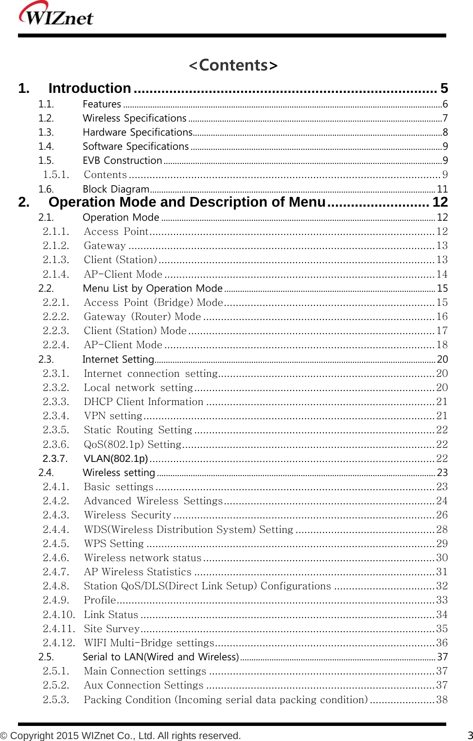          © Copyright 2015 WIZnet Co., Ltd. All rights reserved.    3  &lt;Contents&gt; 1. Introduction ............................................................................. 5 1.1.  Features .............................................................................................................................................. 6 1.2.  Wireless Specifications ................................................................................................................. 7 1.3.  Hardware Specifications ............................................................................................................... 8 1.4.  Software Specifications ................................................................................................................ 9 1.5.  EVB Construction ............................................................................................................................ 9 1.5.1. Contents ......................................................................................................... 9 1.6.  Block Diagram ............................................................................................................................... 11 2. Operation Mode and Description of Menu .......................... 12 2.1.  Operation Mode .......................................................................................................................... 12 2.1.1. Access  Point ................................................................................................ 12 2.1.2. Gateway ....................................................................................................... 13 2.1.3. Client (Station) ............................................................................................. 13 2.1.4. AP-Client Mode ........................................................................................... 14 2.2.  Menu List by Operation Mode .............................................................................................. 15 2.2.1. Access Point (Bridge) Mode ....................................................................... 15 2.2.2. Gateway  (Router) Mode .............................................................................. 16 2.2.3. Client (Station) Mode ................................................................................... 17 2.2.4. AP-Client Mode ........................................................................................... 18 2.3.  Internet Setting ............................................................................................................................. 20 2.3.1. Internet  connection  setting......................................................................... 20 2.3.2. Local  network  setting ................................................................................. 20 2.3.3. DHCP Client Information ............................................................................. 21 2.3.4. VPN setting .................................................................................................. 21 2.3.5. Static  Routing  Setting ................................................................................. 22 2.3.6. QoS(802.1p) Setting ..................................................................................... 22 2.3.7. VLAN(802.1p) ................................................................................................ 22 2.4.  Wireless setting ............................................................................................................................ 23 2.4.1. Basic  settings .............................................................................................. 23 2.4.2. Advanced  Wireless  Settings ....................................................................... 24 2.4.3. Wireless  Security ........................................................................................ 26 2.4.4. WDS(Wireless Distribution System) Setting ............................................... 28 2.4.5. WPS Setting ................................................................................................. 29 2.4.6. Wireless network status .............................................................................. 30 2.4.7. AP Wireless Statistics ................................................................................. 31 2.4.8. Station QoS/DLS(Direct Link Setup) Configurations .................................. 32 2.4.9. Profile ........................................................................................................... 33 2.4.10. Link Status ................................................................................................... 34 2.4.11. Site Survey ................................................................................................... 35 2.4.12. WIFI Multi-Bridge settings .......................................................................... 36 2.5.  Serial to LAN(Wired and Wireless) ....................................................................................... 37 2.5.1. Main Connection settings ............................................................................ 37 2.5.2. Aux Connection Settings ............................................................................. 37 2.5.3. Packing Condition (Incoming serial data packing condition) ...................... 38 