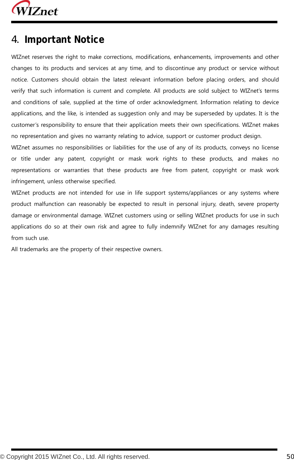           © Copyright 2015 WIZnet Co., Ltd. All rights reserved.    50  4. Important Notice WIZnet reserves the right to make corrections, modifications, enhancements, improvements and other changes to its products and services at any time, and to discontinue any product or service  without notice.  Customers  should  obtain  the  latest  relevant  information  before  placing  orders,  and  should verify  that such information is current and complete. All products are sold subject  to WIZnet’s terms and conditions of sale, supplied at the time of order acknowledgment. Information relating to device applications, and the like, is intended as suggestion only and may be superseded by updates. It is the customer’s responsibility to ensure that their application meets their own specifications. WIZnet makes no representation and gives no warranty relating to advice, support or customer product design. WIZnet assumes no responsibilities or liabilities for the use of any of its products, conveys no license or title under any patent, copyright or mask work rights to these products, and makes no representations  or  warranties  that  these  products  are  free  from patent, copyright or mask work infringement, unless otherwise specified. WIZnet  products  are  not  intended  for  use  in  life  support  systems/appliances  or  any  systems  where product malfunction  can reasonably be  expected  to  result  in  personal  injury,  death,  severe  property damage or environmental damage. WIZnet customers using or selling WIZnet products for use in such applications do  so  at their  own  risk  and agree  to fully  indemnify  WIZnet  for  any damages  resulting from such use. All trademarks are the property of their respective owners.  