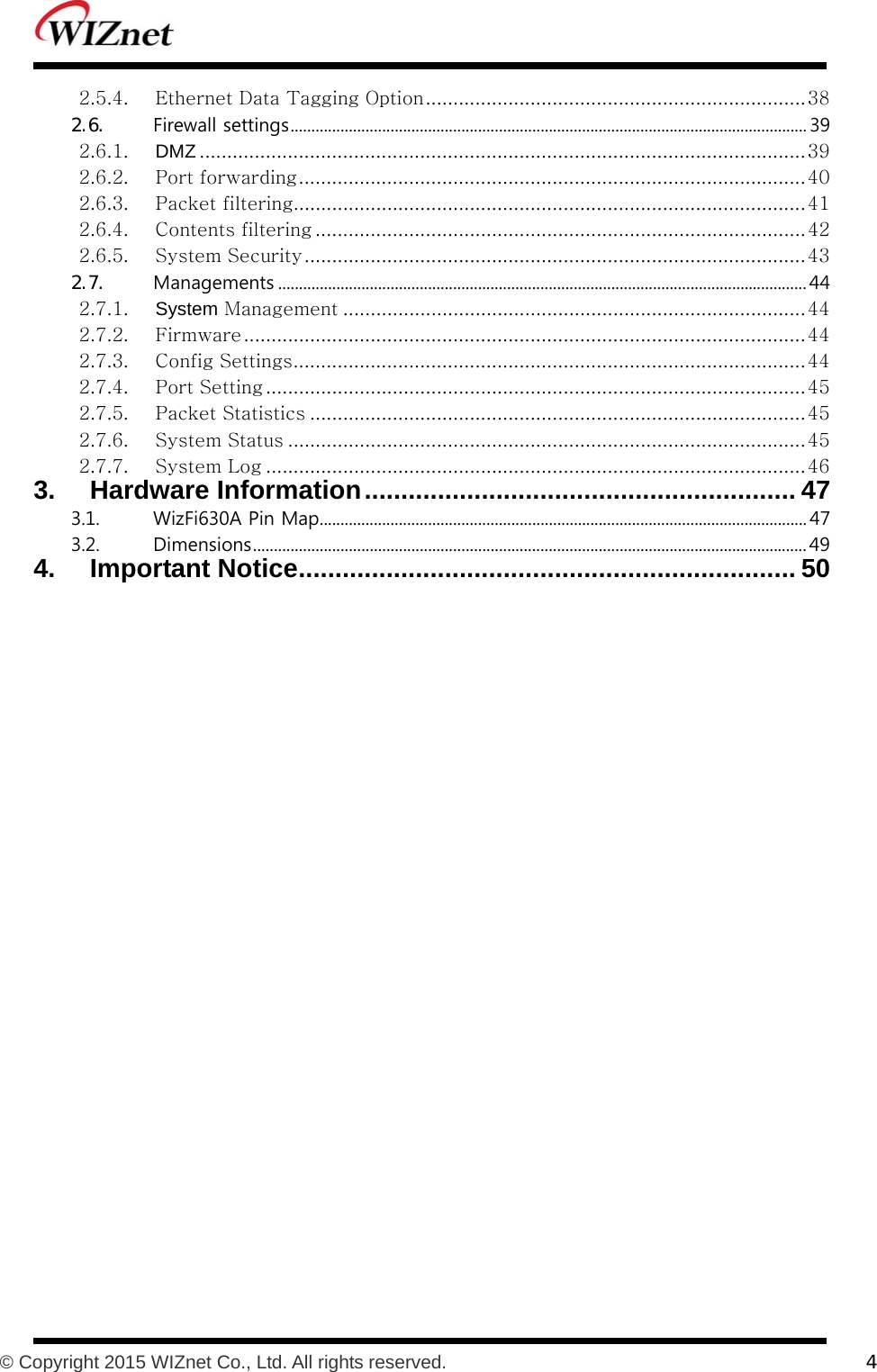           © Copyright 2015 WIZnet Co., Ltd. All rights reserved.    4  2.5.4. Ethernet Data Tagging Option ..................................................................... 38 2.6.  Firewall settings ............................................................................................................................ 39 2.6.1. DMZ .............................................................................................................. 39 2.6.2. Port forwarding ............................................................................................ 40 2.6.3. Packet filtering............................................................................................. 41 2.6.4. Contents filtering ......................................................................................... 42 2.6.5. System Security ........................................................................................... 43 2.7.  Managements ............................................................................................................................... 44 2.7.1. System Management .................................................................................... 44 2.7.2. Firmware ...................................................................................................... 44 2.7.3. Config Settings ............................................................................................. 44 2.7.4. Port Setting .................................................................................................. 45 2.7.5. Packet Statistics .......................................................................................... 45 2.7.6. System Status .............................................................................................. 45 2.7.7. System Log .................................................................................................. 46 3. Hardware Information ........................................................... 47 3.1.  WizFi630A Pin Map ..................................................................................................................... 47 3.2.  Dimensions ..................................................................................................................................... 49 4. Important Notice .................................................................... 50  