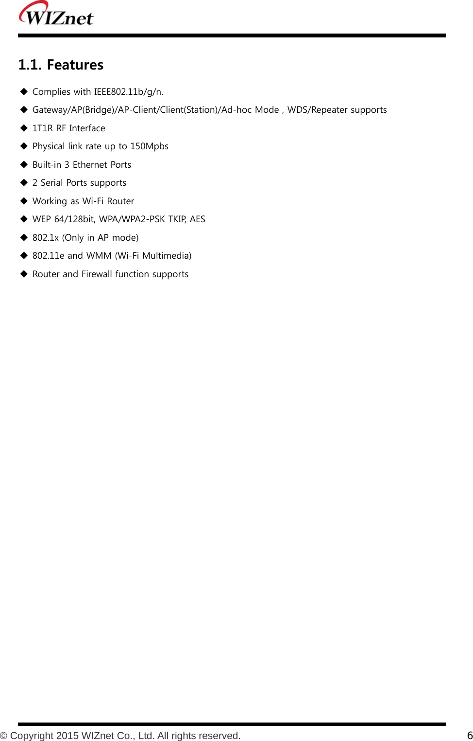           © Copyright 2015 WIZnet Co., Ltd. All rights reserved.    6  1.1. Features  Complies with IEEE802.11b/g/n.  Gateway/AP(Bridge)/AP-Client/Client(Station)/Ad-hoc Mode , WDS/Repeater supports    1T1R RF Interface  Physical link rate up to 150Mpbs    Built-in 3 Ethernet Ports  2 Serial Ports supports    Working as Wi-Fi Router    WEP 64/128bit, WPA/WPA2-PSK TKIP, AES  802.1x (Only in AP mode)   802.11e and WMM (Wi-Fi Multimedia)    Router and Firewall function supports  