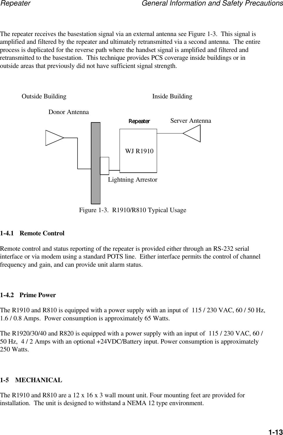 Repeater General Information and Safety Precautions1-13The repeater receives the basestation signal via an external antenna see Figure 1-3.  This signal isamplified and filtered by the repeater and ultimately retransmitted via a second antenna.  The entireprocess is duplicated for the reverse path where the handset signal is amplified and filtered andretransmitted to the basestation.  This technique provides PCS coverage inside buildings or inoutside areas that previously did not have sufficient signal strength.Outside Building Inside BuildingLightning ArrestorFigure 1-3.  R1910/R810 Typical Usage1-4.1 Remote ControlRemote control and status reporting of the repeater is provided either through an RS-232 serialinterface or via modem using a standard POTS line.  Either interface permits the control of channelfrequency and gain, and can provide unit alarm status.1-4.2 Prime PowerThe R1910 and R810 is equipped with a power supply with an input of  115 / 230 VAC, 60 / 50 Hz,1.6 / 0.8 Amps.  Power consumption is approximately 65 Watts.The R1920/30/40 and R820 is equipped with a power supply with an input of  115 / 230 VAC, 60 /50 Hz,  4 / 2 Amps with an optional +24VDC/Battery input. Power consumption is approximately250 Watts.1-5 MECHANICALThe R1910 and R810 are a 12 x 16 x 3 wall mount unit. Four mounting feet are provided forinstallation.  The unit is designed to withstand a NEMA 12 type environment.RepeaterRepeaterRepeaterRepeaterServer AntennaDonor AntennaWJ R1910