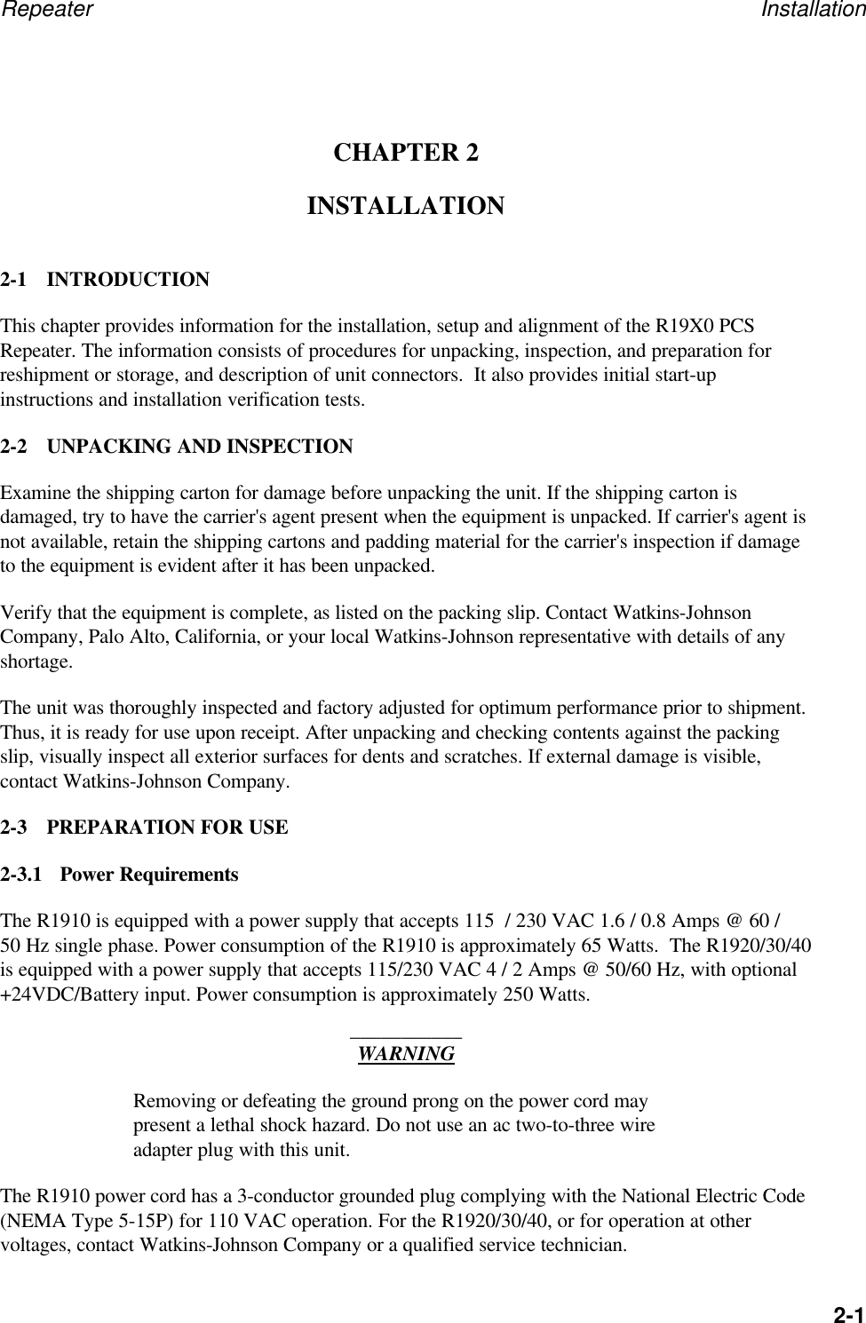 Repeater Installation2-1CHAPTER 2INSTALLATION2-1 INTRODUCTIONThis chapter provides information for the installation, setup and alignment of the R19X0 PCSRepeater. The information consists of procedures for unpacking, inspection, and preparation forreshipment or storage, and description of unit connectors.  It also provides initial start-upinstructions and installation verification tests.2-2 UNPACKING AND INSPECTIONExamine the shipping carton for damage before unpacking the unit. If the shipping carton isdamaged, try to have the carrier's agent present when the equipment is unpacked. If carrier's agent isnot available, retain the shipping cartons and padding material for the carrier's inspection if damageto the equipment is evident after it has been unpacked.Verify that the equipment is complete, as listed on the packing slip. Contact Watkins-JohnsonCompany, Palo Alto, California, or your local Watkins-Johnson representative with details of anyshortage.The unit was thoroughly inspected and factory adjusted for optimum performance prior to shipment.Thus, it is ready for use upon receipt. After unpacking and checking contents against the packingslip, visually inspect all exterior surfaces for dents and scratches. If external damage is visible,contact Watkins-Johnson Company.2-3 PREPARATION FOR USE2-3.1 Power RequirementsThe R1910 is equipped with a power supply that accepts 115  / 230 VAC 1.6 / 0.8 Amps @ 60 /50 Hz single phase. Power consumption of the R1910 is approximately 65 Watts.  The R1920/30/40is equipped with a power supply that accepts 115/230 VAC 4 / 2 Amps @ 50/60 Hz, with optional+24VDC/Battery input. Power consumption is approximately 250 Watts.___________WARNINGRemoving or defeating the ground prong on the power cord maypresent a lethal shock hazard. Do not use an ac two-to-three wireadapter plug with this unit.The R1910 power cord has a 3-conductor grounded plug complying with the National Electric Code(NEMA Type 5-15P) for 110 VAC operation. For the R1920/30/40, or for operation at othervoltages, contact Watkins-Johnson Company or a qualified service technician.