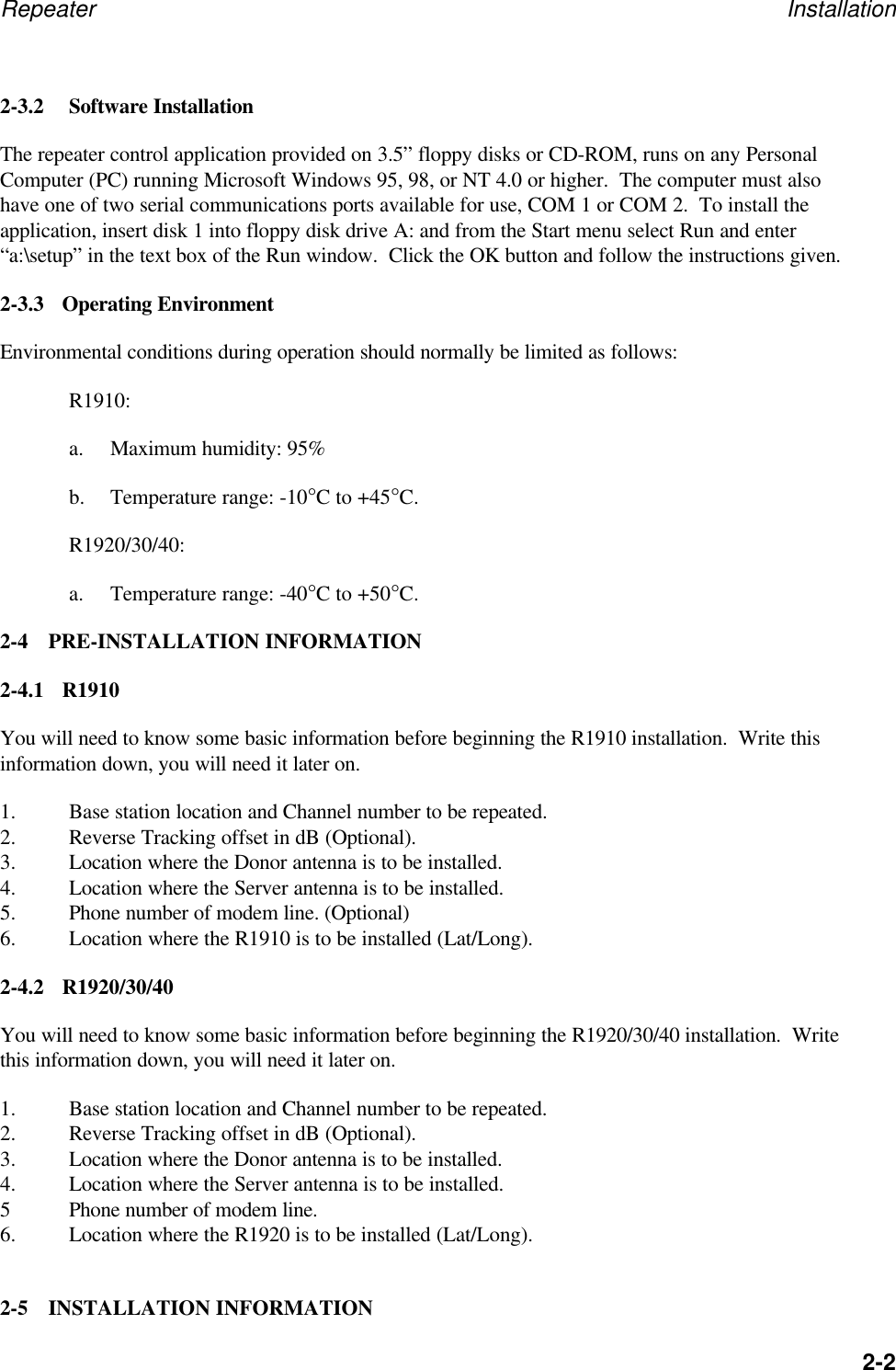 Repeater Installation2-22-3.2 Software InstallationThe repeater control application provided on 3.5&rdquo; floppy disks or CD-ROM, runs on any PersonalComputer (PC) running Microsoft Windows 95, 98, or NT 4.0 or higher.  The computer must alsohave one of two serial communications ports available for use, COM 1 or COM 2.  To install theapplication, insert disk 1 into floppy disk drive A: and from the Start menu select Run and enter&ldquo;a:\setup&rdquo; in the text box of the Run window.  Click the OK button and follow the instructions given.2-3.3 Operating EnvironmentEnvironmental conditions during operation should normally be limited as follows:R1910:a. Maximum humidity: 95%b. Temperature range: -10&deg;C to +45&deg;C.R1920/30/40:a. Temperature range: -40&deg;C to +50&deg;C.2-4 PRE-INSTALLATION INFORMATION2-4.1 R1910You will need to know some basic information before beginning the R1910 installation.  Write thisinformation down, you will need it later on.1. Base station location and Channel number to be repeated.2. Reverse Tracking offset in dB (Optional).3. Location where the Donor antenna is to be installed.4. Location where the Server antenna is to be installed.5. Phone number of modem line. (Optional)6. Location where the R1910 is to be installed (Lat/Long).2-4.2 R1920/30/40You will need to know some basic information before beginning the R1920/30/40 installation.  Writethis information down, you will need it later on.1. Base station location and Channel number to be repeated.2. Reverse Tracking offset in dB (Optional).3. Location where the Donor antenna is to be installed.4. Location where the Server antenna is to be installed.5Phone number of modem line.6. Location where the R1920 is to be installed (Lat/Long).2-5 INSTALLATION INFORMATION