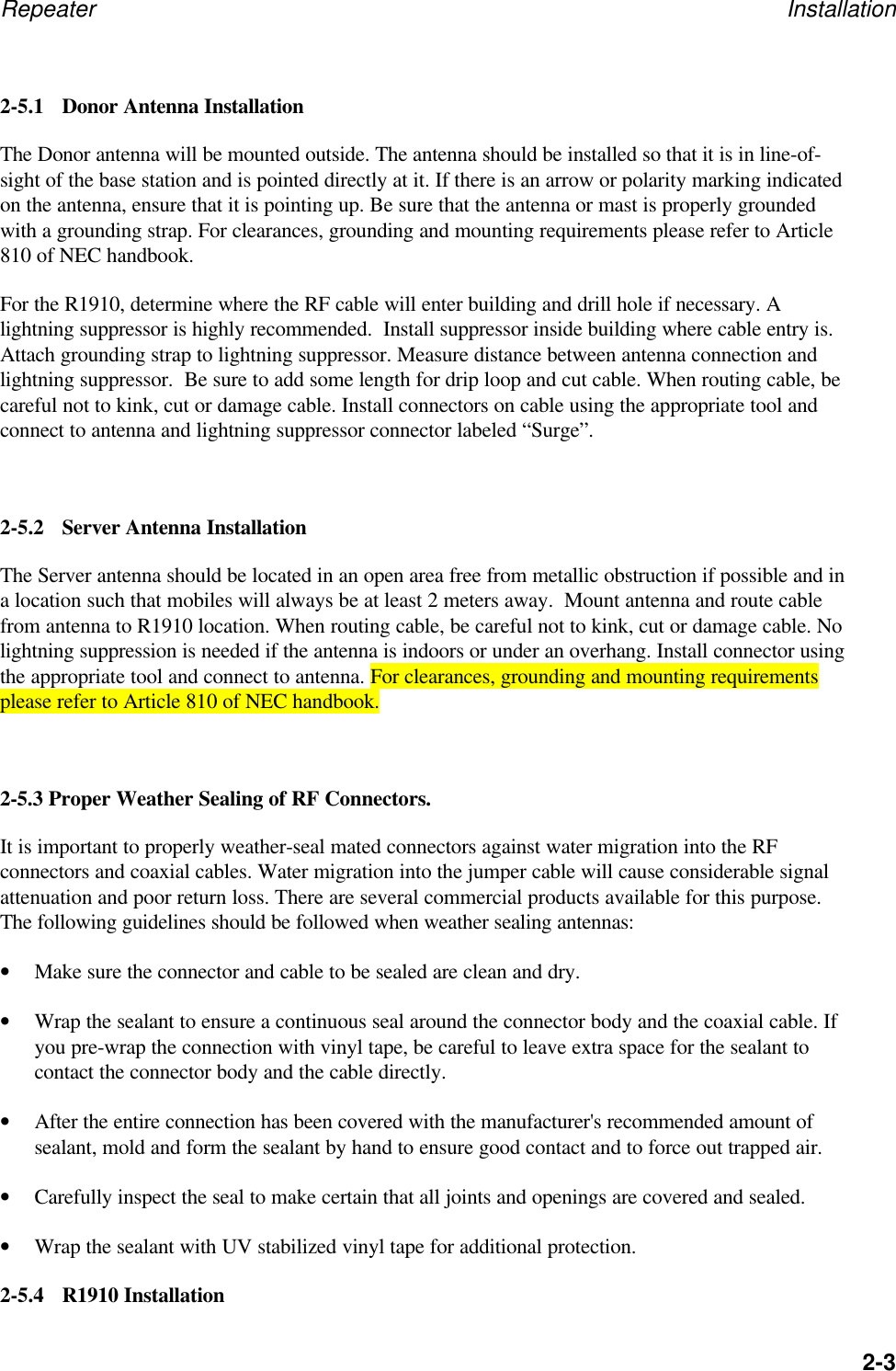 Repeater Installation2-32-5.1 Donor Antenna InstallationThe Donor antenna will be mounted outside. The antenna should be installed so that it is in line-of-sight of the base station and is pointed directly at it. If there is an arrow or polarity marking indicatedon the antenna, ensure that it is pointing up. Be sure that the antenna or mast is properly groundedwith a grounding strap. For clearances, grounding and mounting requirements please refer to Article810 of NEC handbook.For the R1910, determine where the RF cable will enter building and drill hole if necessary. Alightning suppressor is highly recommended.  Install suppressor inside building where cable entry is.Attach grounding strap to lightning suppressor. Measure distance between antenna connection andlightning suppressor.  Be sure to add some length for drip loop and cut cable. When routing cable, becareful not to kink, cut or damage cable. Install connectors on cable using the appropriate tool andconnect to antenna and lightning suppressor connector labeled &ldquo;Surge&rdquo;.2-5.2 Server Antenna InstallationThe Server antenna should be located in an open area free from metallic obstruction if possible and ina location such that mobiles will always be at least 2 meters away.  Mount antenna and route cablefrom antenna to R1910 location. When routing cable, be careful not to kink, cut or damage cable. Nolightning suppression is needed if the antenna is indoors or under an overhang. Install connector usingthe appropriate tool and connect to antenna. For clearances, grounding and mounting requirementsplease refer to Article 810 of NEC handbook.2-5.3 Proper Weather Sealing of RF Connectors.It is important to properly weather-seal mated connectors against water migration into the RFconnectors and coaxial cables. Water migration into the jumper cable will cause considerable signalattenuation and poor return loss. There are several commercial products available for this purpose.The following guidelines should be followed when weather sealing antennas:&bull; Make sure the connector and cable to be sealed are clean and dry.&bull; Wrap the sealant to ensure a continuous seal around the connector body and the coaxial cable. Ifyou pre-wrap the connection with vinyl tape, be careful to leave extra space for the sealant tocontact the connector body and the cable directly.&bull; After the entire connection has been covered with the manufacturer's recommended amount ofsealant, mold and form the sealant by hand to ensure good contact and to force out trapped air.&bull; Carefully inspect the seal to make certain that all joints and openings are covered and sealed.&bull; Wrap the sealant with UV stabilized vinyl tape for additional protection.2-5.4 R1910 Installation