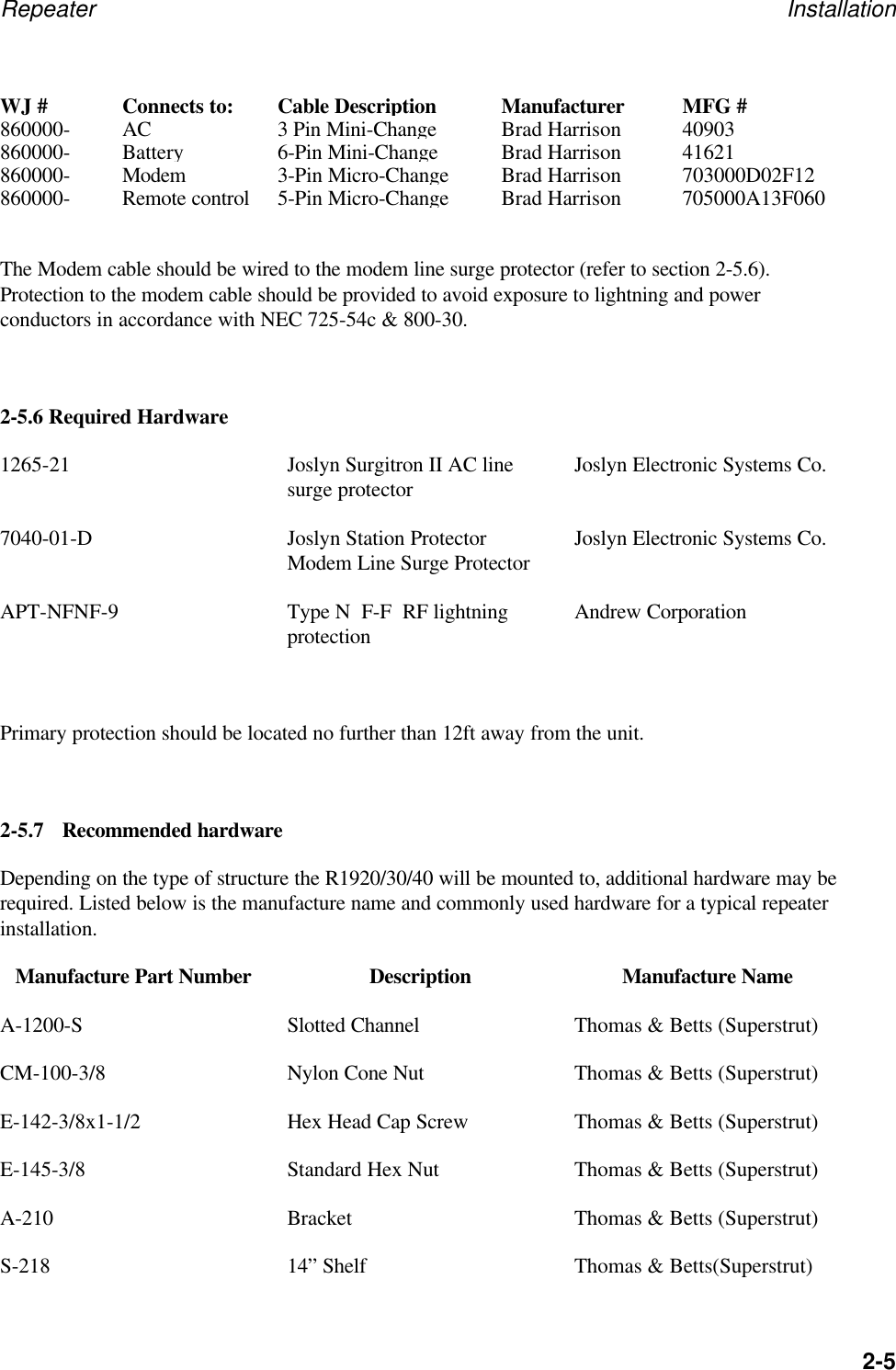 Repeater Installation2-5WJ #Connects to:Cable DescriptionManufacturerMFG #860000-AC3 Pin Mini-ChangeBrad Harrison40903860000-Battery6-Pin Mini-ChangeBrad Harrison41621860000-Modem3-Pin Micro-ChangeBrad Harrison703000D02F12860000-Remote control5-Pin Micro-ChangeBrad Harrison705000A13F060The Modem cable should be wired to the modem line surge protector (refer to section 2-5.6).Protection to the modem cable should be provided to avoid exposure to lightning and powerconductors in accordance with NEC 725-54c &amp; 800-30.2-5.6 Required Hardware1265-21 Joslyn Surgitron II AC linesurge protector Joslyn Electronic Systems Co.7040-01-D Joslyn Station ProtectorModem Line Surge Protector Joslyn Electronic Systems Co.APT-NFNF-9 Type N  F-F  RF lightningprotection Andrew CorporationPrimary protection should be located no further than 12ft away from the unit.2-5.7 Recommended hardwareDepending on the type of structure the R1920/30/40 will be mounted to, additional hardware may berequired. Listed below is the manufacture name and commonly used hardware for a typical repeaterinstallation.Manufacture Part Number Description Manufacture NameA-1200-S Slotted Channel Thomas &amp; Betts (Superstrut)CM-100-3/8 Nylon Cone Nut Thomas &amp; Betts (Superstrut)E-142-3/8x1-1/2 Hex Head Cap Screw Thomas &amp; Betts (Superstrut)E-145-3/8 Standard Hex Nut Thomas &amp; Betts (Superstrut)A-210 Bracket Thomas &amp; Betts (Superstrut)S-218 14&rdquo; Shelf Thomas &amp; Betts(Superstrut)