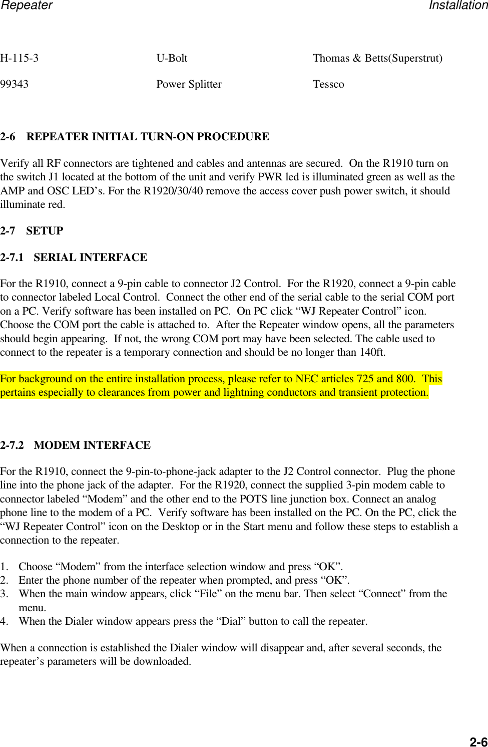 Repeater Installation2-6H-115-3 U-Bolt Thomas &amp; Betts(Superstrut)99343 Power Splitter Tessco2-6 REPEATER INITIAL TURN-ON PROCEDUREVerify all RF connectors are tightened and cables and antennas are secured.  On the R1910 turn onthe switch J1 located at the bottom of the unit and verify PWR led is illuminated green as well as theAMP and OSC LED&rsquo;s. For the R1920/30/40 remove the access cover push power switch, it shouldilluminate red.2-7 SETUP2-7.1 SERIAL INTERFACEFor the R1910, connect a 9-pin cable to connector J2 Control.  For the R1920, connect a 9-pin cableto connector labeled Local Control.  Connect the other end of the serial cable to the serial COM porton a PC. Verify software has been installed on PC.  On PC click &ldquo;WJ Repeater Control&rdquo; icon.Choose the COM port the cable is attached to.  After the Repeater window opens, all the parametersshould begin appearing.  If not, the wrong COM port may have been selected. The cable used toconnect to the repeater is a temporary connection and should be no longer than 140ft.For background on the entire installation process, please refer to NEC articles 725 and 800.  Thispertains especially to clearances from power and lightning conductors and transient protection.2-7.2 MODEM INTERFACEFor the R1910, connect the 9-pin-to-phone-jack adapter to the J2 Control connector.  Plug the phoneline into the phone jack of the adapter.  For the R1920, connect the supplied 3-pin modem cable toconnector labeled &ldquo;Modem&rdquo; and the other end to the POTS line junction box. Connect an analogphone line to the modem of a PC.  Verify software has been installed on the PC. On the PC, click the&ldquo;WJ Repeater Control&rdquo; icon on the Desktop or in the Start menu and follow these steps to establish aconnection to the repeater.1. Choose &ldquo;Modem&rdquo; from the interface selection window and press &ldquo;OK&rdquo;.2. Enter the phone number of the repeater when prompted, and press &ldquo;OK&rdquo;.3. When the main window appears, click &ldquo;File&rdquo; on the menu bar. Then select &ldquo;Connect&rdquo; from themenu.4. When the Dialer window appears press the &ldquo;Dial&rdquo; button to call the repeater.When a connection is established the Dialer window will disappear and, after several seconds, therepeater&rsquo;s parameters will be downloaded.