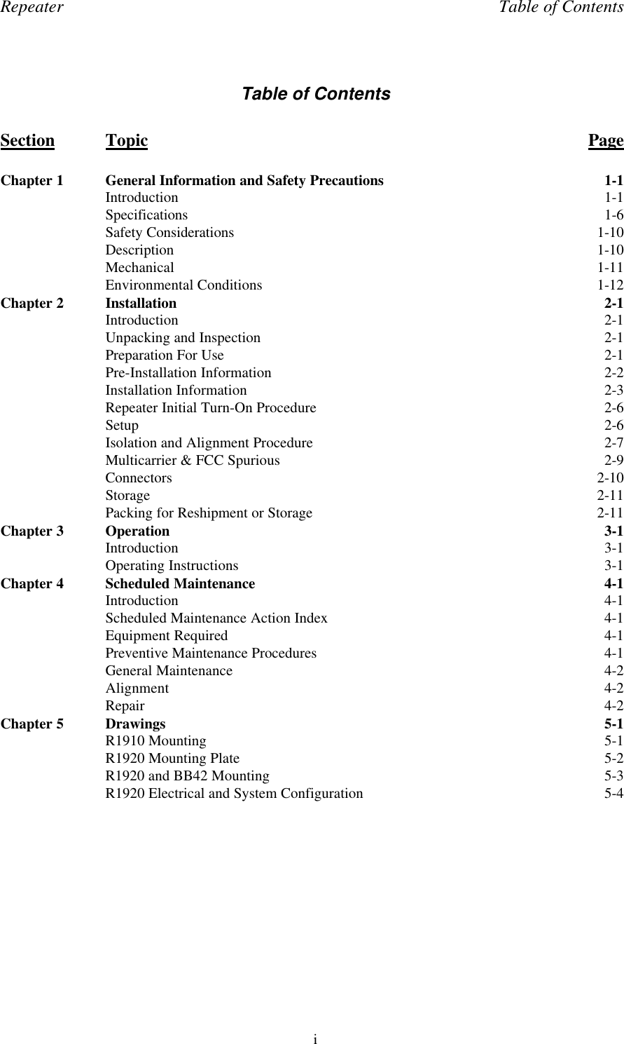 Repeater Table of ContentsiTable of ContentsSection Topic PageChapter 1 General Information and Safety Precautions 1-1Introduction 1-1Specifications 1-6Safety Considerations 1-10Description 1-10Mechanical 1-11Environmental Conditions 1-12Chapter 2 Installation 2-1Introduction 2-1Unpacking and Inspection 2-1Preparation For Use 2-1Pre-Installation Information 2-2Installation Information 2-3Repeater Initial Turn-On Procedure 2-6Setup 2-6Isolation and Alignment Procedure 2-7Multicarrier &amp; FCC Spurious 2-9Connectors 2-10Storage 2-11Packing for Reshipment or Storage 2-11Chapter 3 Operation 3-1Introduction 3-1Operating Instructions 3-1Chapter 4 Scheduled Maintenance 4-1Introduction 4-1Scheduled Maintenance Action Index 4-1Equipment Required 4-1Preventive Maintenance Procedures 4-1General Maintenance 4-2Alignment 4-2Repair 4-2Chapter 5 Drawings 5-1R1910 Mounting 5-1R1920 Mounting Plate 5-2R1920 and BB42 Mounting 5-3R1920 Electrical and System Configuration 5-4