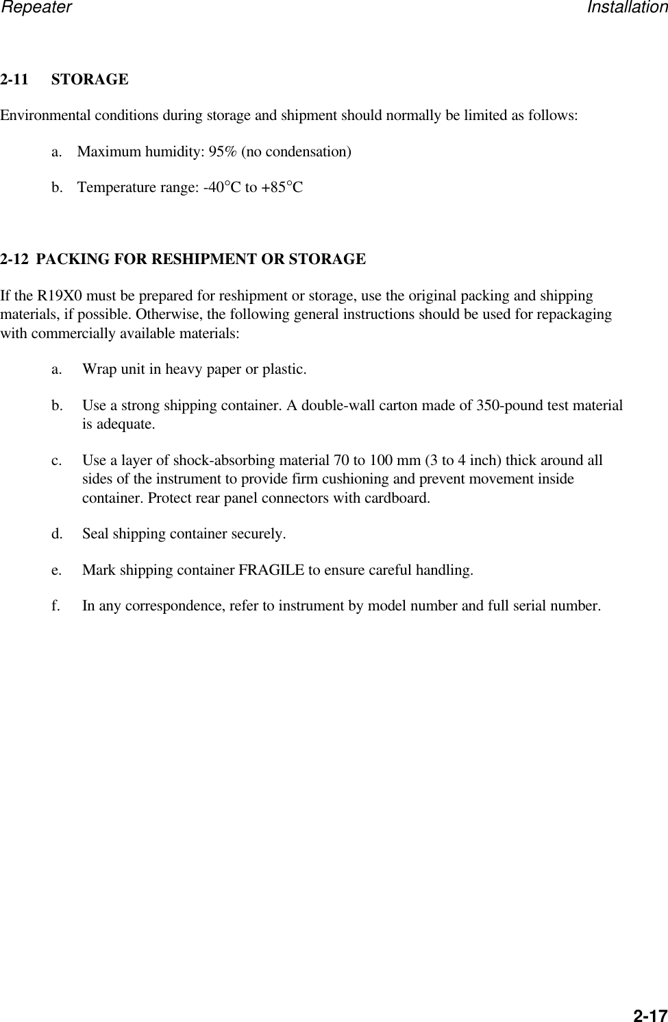Repeater Installation2-172-11 STORAGEEnvironmental conditions during storage and shipment should normally be limited as follows:a. Maximum humidity: 95% (no condensation)b. Temperature range: -40&deg;C to +85&deg;C2-12 PACKING FOR RESHIPMENT OR STORAGEIf the R19X0 must be prepared for reshipment or storage, use the original packing and shippingmaterials, if possible. Otherwise, the following general instructions should be used for repackagingwith commercially available materials:a. Wrap unit in heavy paper or plastic.b. Use a strong shipping container. A double-wall carton made of 350-pound test materialis adequate.c. Use a layer of shock-absorbing material 70 to 100 mm (3 to 4 inch) thick around allsides of the instrument to provide firm cushioning and prevent movement insidecontainer. Protect rear panel connectors with cardboard.d. Seal shipping container securely.e. Mark shipping container FRAGILE to ensure careful handling.f. In any correspondence, refer to instrument by model number and full serial number.