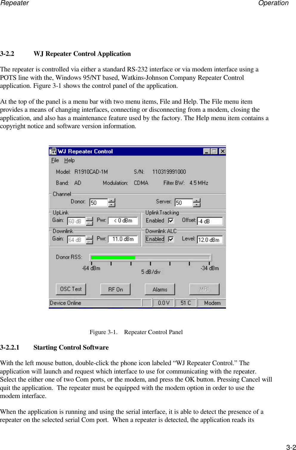 Repeater Operation3-23-2.2 WJ Repeater Control ApplicationThe repeater is controlled via either a standard RS-232 interface or via modem interface using aPOTS line with the, Windows 95/NT based, Watkins-Johnson Company Repeater Controlapplication. Figure 3-1 shows the control panel of the application.At the top of the panel is a menu bar with two menu items, File and Help. The File menu itemprovides a means of changing interfaces, connecting or disconnecting from a modem, closing theapplication, and also has a maintenance feature used by the factory. The Help menu item contains acopyright notice and software version information.Figure 3-1.    Repeater Control Panel3-2.2.1 Starting Control SoftwareWith the left mouse button, double-click the phone icon labeled &ldquo;WJ Repeater Control.&rdquo; Theapplication will launch and request which interface to use for communicating with the repeater.Select the either one of two Com ports, or the modem, and press the OK button. Pressing Cancel willquit the application.  The repeater must be equipped with the modem option in order to use themodem interface.When the application is running and using the serial interface, it is able to detect the presence of arepeater on the selected serial Com port.  When a repeater is detected, the application reads its
